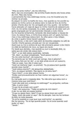 "Mike se sente melhor", ele me informou.
Bem, isso era encorajador. Ele só tinha ficado doente oito horas antes
de mim. Mais oito horas.
o pensamento fez meu estômago revirar, e eu me levantei pra me
inclinar na privada.
Eu peguei no sono na toalha de novo, mas quando eu me acordei eu
estava na minha cama e já estava claro no lado de fora da minha
janela; Charlie deve ter me carregado pro meu quarto - ele também
havia colocado um copo de água na minha mesinha de cabaceira pra
mim. Eu me sentia ressecada. Eu o bebí, apesar de ele estar com um
gosto engraçado por ter permanecido intocado a noite inteira.
Eu me levantei lentamente, tentando não desencadear a náusea de
novo. Eu estava fraca, e minha boca estava com um gosto horrível,
mas o meu estômago estava bem. Eu olhei para o meu relógio.
As vinte e quatro horas haviam passado.
Eu não forcei, e não comí nada além de biscoitos salgados no café da
manhã. Charlie pareceu aliviado por me ver recuperada.
Assim que eu tive a certeza de que não precisaria passar o dia inteiro
no chão do banheiro de novo, eu liguei pra Jacob.
Foi Jacob que atendeu, mas quando eu ouví a saudação dele, eu
sabia que ele ainda não estava bem.
"Alo?", a voz dele estava quebrada, rachada.
"Oh, Jake", eu disse simpatizada. "Você parece horrível".
"Eu me sinto horrível", ele sussurrou.
"Eu lamento por ter feito você sair comigo. Isso é péssimo".
"Eu estou feliz por ter ido", a voz dele ainda era só um sussurro.
"Não se culpe. Isso não é culpa sua".
"Você vai melhorar logo", eu prometí. "Eu já estava bem quando
acordei essa manhã".
"Você estava doente?", ele perguntou abobalhado.
"Sim, eu peguei também. Mas agora eu já estou bem".
"Isso é bom", a voz dele estava morta.
"Então você provavelmente vai ficar melhor em algumas horas", eu
encorajei.
Eu mal pude ouvir a resposta dele. "Eu não acho que estou com a
mesma coisa que você teve".
"Você não está com a doença no estômago?" eu perguntei, confusa.
"Não, é outra coisa".
"O que há de errado com você?"
"Tudo", ele sussurrou. "Todas as partes de mim doem".
A dor na voz dele era quase tocável.
"O que eu posso fazer, Jake? O que eu posso levar pra você?"
"Nada. Você não pode vir aqui". Ele foi abrupto. Isso me fez lembrar
de Billy na noite passada.
"Eu já fui exposta a o que quer que você tenha", eu apontei.
Ele me ignorou. "Eu te ligo quando puder. Eu te aviso quando você
puder vir aqui".
"Jacob-"
 