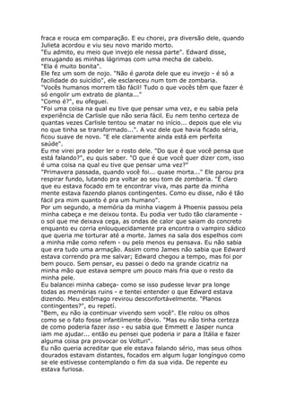 fraca e rouca em comparação. E eu chorei, pra diversão dele, quando
Julieta acordou e viu seu novo marido morto.
"Eu admito, eu meio que invejo ele nessa parte". Edward disse,
enxugando as minhas lágrimas com uma mecha de cabelo.
"Ela é muito bonita".
Ele fez um som de nojo. "Não é garota dele que eu invejo - é só a
facilidade do suicídio", ele esclareceu num tom de zombaria.
"Vocês humanos morrem tão fácil! Tudo o que vocês têm que fazer é
só engolir um extrato de planta..."
"Como é?", eu ofeguei.
"Foi uma coisa na qual eu tive que pensar uma vez, e eu sabia pela
experiência de Carlisle que não seria fácil. Eu nem tenho certeza de
quantas vezes Carlisle tentou se matar no início... depois que ele viu
no que tinha se transformado...". A voz dele que havia ficado séria,
ficou suave de novo. "E ele claramente ainda está em perfeita
saúde".
Eu me virei pra poder ler o rosto dele. "Do que é que você pensa que
está falando?", eu quis saber. "O que é que você quer dizer com, isso
é uma coisa na qual eu tive que pensar uma vez?"
"Primavera passada, quando você foi... quase morta..." Ele parou pra
respirar fundo, lutando pra voltar ao seu tom de zombaria. "É claro
que eu estava focado em te encontrar viva, mas parte da minha
mente estava fazendo planos contingentes. Como eu disse, não é tão
fácil pra mim quanto é pra um humano".
Por um segundo, a memória da minha viagem á Phoenix passou pela
minha cabeça e me deixou tonta. Eu podia ver tudo tão claramente -
o sol que me deixava cega, as ondas de calor que saiam do concreto
enquanto eu corria enlouquecidamente pra encontra o vampiro sádico
que queria me torturar até a morte. James na sala dos espelhos com
a minha mãe como refem - ou pelo menos eu pensava. Eu não sabia
que era tudo uma armação. Assim como James não sabia que Edward
estava correndo pra me salvar; Edward chegou a tempo, mas foi por
bem pouco. Sem pensar, eu passei o dedo na grande cicatriz na
minha mão que estava sempre um pouco mais fria que o resto da
minha pele.
Eu balancei minha cabeça- como se isso pudesse levar pra longe
todas as memórias ruins - e tentei entender o que Edward estava
dizendo. Meu estômago revirou desconfortávelmente. "Planos
contingentes?", eu repetí.
"Bem, eu não ia continuar vivendo sem você". Ele rolou os olhos
como se o fato fosse infantilmente óbvio. "Mas eu não tinha certeza
de como poderia fazer isso - eu sabia que Emmett e Jasper nunca
iam me ajudar... então eu pensei que poderia ir para a Itália e fazer
alguma coisa pra provocar os Volturi".
Eu não queria acreditar que ele estava falando sério, mas seus olhos
dourados estavam distantes, focados em algum lugar longínguo como
se ele estivesse contemplando o fim da sua vida. De repente eu
estava furiosa.
 