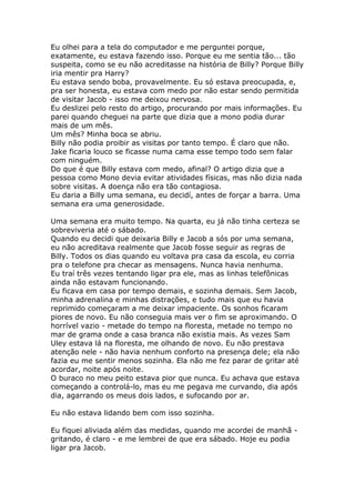 Eu olhei para a tela do computador e me perguntei porque,
exatamente, eu estava fazendo isso. Porque eu me sentia tão... tão
suspeita, como se eu não acreditasse na história de Billy? Porque Billy
iria mentir pra Harry?
Eu estava sendo boba, provavelmente. Eu só estava preocupada, e,
pra ser honesta, eu estava com medo por não estar sendo permitida
de visitar Jacob - isso me deixou nervosa.
Eu deslizei pelo resto do artigo, procurando por mais informações. Eu
parei quando cheguei na parte que dizia que a mono podia durar
mais de um mês.
Um mês? Minha boca se abriu.
Billy não podia proibir as visitas por tanto tempo. É claro que não.
Jake ficaria louco se ficasse numa cama esse tempo todo sem falar
com ninguém.
Do que é que Billy estava com medo, afinal? O artigo dizia que a
pessoa como Mono devia evitar atividades físicas, mas não dizia nada
sobre visitas. A doença não era tão contagiosa.
Eu daria a Billy uma semana, eu decidí, antes de forçar a barra. Uma
semana era uma generosidade.

Uma semana era muito tempo. Na quarta, eu já não tinha certeza se
sobreviveria até o sábado.
Quando eu decidi que deixaria Billy e Jacob a sós por uma semana,
eu não acreditava realmente que Jacob fosse seguir as regras de
Billy. Todos os dias quando eu voltava pra casa da escola, eu corria
pra o telefone pra checar as mensagens. Nunca havia nenhuma.
Eu traí três vezes tentando ligar pra ele, mas as linhas telefônicas
ainda não estavam funcionando.
Eu ficava em casa por tempo demais, e sozinha demais. Sem Jacob,
minha adrenalina e minhas distrações, e tudo mais que eu havia
reprimido começaram a me deixar impaciente. Os sonhos ficaram
piores de novo. Eu não conseguia mais ver o fim se aproximando. O
horrível vazio - metade do tempo na floresta, metade no tempo no
mar de grama onde a casa branca não existia mais. As vezes Sam
Uley estava lá na floresta, me olhando de novo. Eu não prestava
atenção nele - não havia nenhum conforto na presença dele; ela não
fazia eu me sentir menos sozinha. Ela não me fez parar de gritar até
acordar, noite após noite.
O buraco no meu peito estava pior que nunca. Eu achava que estava
começando a controlá-lo, mas eu me pegava me curvando, dia após
dia, agarrando os meus dois lados, e sufocando por ar.

Eu não estava lidando bem com isso sozinha.

Eu fiquei aliviada além das medidas, quando me acordei de manhã -
gritando, é claro - e me lembrei de que era sábado. Hoje eu podia
ligar pra Jacob.
 