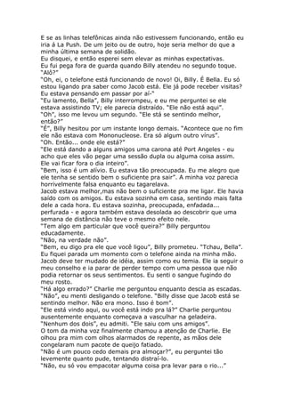 E se as linhas telefônicas ainda não estivessem funcionando, então eu
iria á La Push. De um jeito ou de outro, hoje seria melhor do que a
minha última semana de solidão.
Eu disquei, e então esperei sem elevar as minhas expectativas.
Eu fui pega fora de guarda quando Billy atendeu no segundo toque.
“Alô?”
“Oh, ei, o telefone está funcionando de novo! Oi, Billy. É Bella. Eu só
estou ligando pra saber como Jacob está. Ele já pode receber visitas?
Eu estava pensando em passar por aí-“
“Eu lamento, Bella”, Billy interrompeu, e eu me perguntei se ele
estava assistindo TV; ele parecia distraído. “Ele não está aqui”.
“Oh”, isso me levou um segundo. “Ele stá se sentindo melhor,
então?”
“É”, Billy hesitou por um instante longo demais. “Acontece que no fim
ele não estava com Mononucleose. Era só algum outro vírus”.
“Oh. Então... onde ele está?”
“Ele está dando a alguns amigos uma carona até Port Angeles - eu
acho que eles vão pegar uma sessão dupla ou alguma coisa assim.
Ele vai ficar fora o dia inteiro”.
“Bem, isso é um alívio. Eu estava tão preocupada. Eu me alegro que
ele tenha se sentido bem o suficiente pra sair”. A minha voz parecia
horrivelmente falsa enquanto eu tagarelava.
Jacob estava melhor,mas não bem o suficiente pra me ligar. Ele havia
saído com os amigos. Eu estava sozinha em casa, sentindo mais falta
dele a cada hora. Eu estava sozinha, preocupada, enfadada...
perfurada - e agora também estava desolada ao descobrir que uma
semana de distância não teve o mesmo efeito nele.
“Tem algo em particular que você queira?” Billy perguntou
educadamente.
“Não, na verdade não”.
“Bem, eu digo pra ele que você ligou”, Billy prometeu. “Tchau, Bella”.
Eu fiquei parada um momento com o telefone ainda na minha mão.
Jacob deve ter mudado de idéia, assim como eu temia. Ele ia seguir o
meu conselho e ia parar de perder tempo com uma pessoa que não
podia retornar os seus sentimentos. Eu senti o sangue fugindo do
meu rosto.
“Há algo errado?” Charlie me perguntou enquanto descia as escadas.
“Não”, eu menti desligando o telefone. “Billy disse que Jacob está se
sentindo melhor. Não era mono. Isso é bom”.
“Ele está vindo aqui, ou você está indo pra lá?” Charlie perguntou
ausentemente enquanto começava a vasculhar na geladeira.
“Nenhum dos dois”, eu admiti. “Ele saiu com uns amigos”.
O tom da minha voz finalmente chamou a atenção de Charlie. Ele
olhou pra mim com olhos alarmados de repente, as mãos dele
congelaram num pacote de queijo fatiado.
“Não é um pouco cedo demais pra almoçar?”, eu perguntei tão
levemente quanto pude, tentando distraí-lo.
“Não, eu só vou empacotar alguma coisa pra levar para o rio...”
 