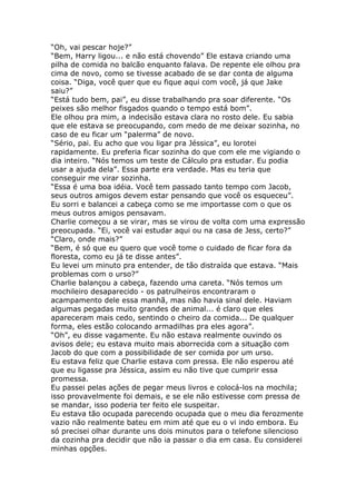 “Oh, vai pescar hoje?”
“Bem, Harry ligou... e não está chovendo” Ele estava criando uma
pilha de comida no balcão enquanto falava. De repente ele olhou pra
cima de novo, como se tivesse acabado de se dar conta de alguma
coisa. “Diga, você quer que eu fique aqui com você, já que Jake
saiu?”
“Está tudo bem, pai”, eu disse trabalhando pra soar diferente. “Os
peixes são melhor fisgados quando o tempo está bom”.
Ele olhou pra mim, a indecisão estava clara no rosto dele. Eu sabia
que ele estava se preocupando, com medo de me deixar sozinha, no
caso de eu ficar um “palerma” de novo.
“Sério, pai. Eu acho que vou ligar pra Jéssica”, eu lorotei
rapidamente. Eu preferia ficar sozinha do que com ele me vigiando o
dia inteiro. “Nós temos um teste de Cálculo pra estudar. Eu podia
usar a ajuda dela”. Essa parte era verdade. Mas eu teria que
conseguir me virar sozinha.
“Essa é uma boa idéia. Você tem passado tanto tempo com Jacob,
seus outros amigos devem estar pensando que você os esqueceu”.
Eu sorri e balancei a cabeça como se me importasse com o que os
meus outros amigos pensavam.
Charlie começou a se virar, mas se virou de volta com uma expressão
preocupada. “Ei, você vai estudar aqui ou na casa de Jess, certo?”
“Claro, onde mais?”
“Bem, é só que eu quero que você tome o cuidado de ficar fora da
floresta, como eu já te disse antes”.
Eu levei um minuto pra entender, de tão distraída que estava. “Mais
problemas com o urso?”
Charlie balançou a cabeça, fazendo uma careta. “Nós temos um
mochileiro desaparecido - os patrulheiros encontraram o
acampamento dele essa manhã, mas não havia sinal dele. Haviam
algumas pegadas muito grandes de animal... é claro que eles
apareceram mais cedo, sentindo o cheiro da comida... De qualquer
forma, eles estão colocando armadilhas pra eles agora”.
“Oh”, eu disse vagamente. Eu não estava realmente ouvindo os
avisos dele; eu estava muito mais aborrecida com a situação com
Jacob do que com a possibilidade de ser comida por um urso.
Eu estava feliz que Charlie estava com pressa. Ele não esperou até
que eu ligasse pra Jéssica, assim eu não tive que cumprir essa
promessa.
Eu passei pelas ações de pegar meus livros e colocá-los na mochila;
isso provavelmente foi demais, e se ele não estivesse com pressa de
se mandar, isso poderia ter feito ele suspeitar.
Eu estava tão ocupada parecendo ocupada que o meu dia ferozmente
vazio não realmente bateu em mim até que eu o vi indo embora. Eu
só precisei olhar durante uns dois minutos para o telefone silencioso
da cozinha pra decidir que não ia passar o dia em casa. Eu considerei
minhas opções.
 