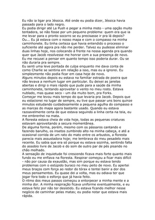 Eu não ia ligar pra Jéssica. Até onde eu podia dizer, Jéssica havia
passado para o lado negro.
Eu podia dirigir até La Push e pegar a minha moto - uma opção muito
tentadora, se não fosse por um pequeno problema: quem era que ia
me levar para o pronto socorro se eu precisasse ir pra lá depois?
Ou... Eu já estava com o nosso mapa e com o compasso na minha
caminhonete. Eu tinha certeza que havia entendido o processo o
suficiente até agora pra não me perder. Talvez eu pudesse eliminar
duas linhas hoje, nos colocando á frente na nossa agenda pra quando
quer que Jacob resolvesse me honrar com a sua presença de novo.
Eu me recusei a pensar em quanto tempo isso poderia durar. Ou se
não duraria pra sempre.
Eu senti uma leve pontada de culpa enquanto me dava conta de
como Charlie se sentiria em relação a isso, mas eu a ignorei. Eu
simplesmente não podia ficar em casa hoje de novo.
Alguns minutos depois eu estava na familiar estrada de poeira que
não levava a nenhum lugar em particular. Eu deixei as janelas
abertas e dirigi o mais rápido que pude para a saúde da minha
caminhonete, tentando aproveitar o vento no meu rosto. Estava
nublado, mas quase seco - um dia muito bom, pra Forks.
Começar me levou mais tempo do que levaria pra Jacob. Depois que
eu estacionei no lugar de sempre, eu tive que passar uns bons quinze
minutos estudando cuidadosamente a pequena agulha do compasso e
as marcas do mapa agora bastante usado. Quando eu estava
razoavelmente certa de que estava seguindo a linha certa na teia, eu
me embrenhei na mata.
A floresta estava cheia de vida hoje, todas as pequenas criaturas
estavam aproveitando a secura momentânea.
De alguma forma, porém, mesmo com os pássaros cantando e
fazendo barulho, os insetos zumbindo alto na minha cabeça, e até a
ocasional corrida de um rato do mato entre os arbustos, a floresta
parecia mais assustadora hoje; me lembrava do meu pesadelo mais
recente. Eu sabia que era só porque eu estava sozinha, sentindo falta
do assobio livre de Jacob e do som de outro par de pés pisando no
chão molhado.
A sensação de inquietude foi crescendo ficava mais forte quanto mais
fundo eu me enfiava na floresta. Respirar começou a ficar mais difícil
- não por causa da exaustão, mas sim porque eu estava tendo
problemas com o estúpido buraco no meu peito de novo. Eu apertei
meus braços com força ao redor do tórax e tentei banir a dor dos
meus pensamentos. Eu quase dei a volta, mas eu odiava ter que
jogar fora todo o esforço que já havia feito.
O ritmo dos meus passos começou a entorpecer a minha mente e a
minha dor. A minha respiração ficava uniforme eventualmente, e eu
estava feliz por não ter desistido. Eu estava ficando melhor nesse
negócio de caminhar pelas matas; eu podia notar que estava mais
rápida.
 
