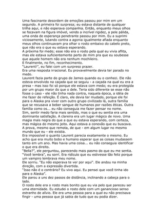 Uma fascinante desordem de emoções passou por mim em um
segundo. A primeira foi surpresa; eu estava distante de qualquer
trilha aqui, e não esperava companhia. Então, enquanto meus olhos
se focavam na figura imóvel, vendo a incrível rigidez, a pele pálida,
uma onda de esperança penetrante passou por mim. Eu a suprimi
viciosamente, lutando contra a agonia igualmente afiada enquanto
meus olhos continuavam pra olhar o rosto embaixo do cabelo preto,
que não era o que eu estava esperando.
A próxima foi medo; esse não era o rosto pela qual eu vivia aflita,
mas ele estava suficientemente perto de mim pra que eu soubesse
que aquele homem não era nenhum mochileiro.
E finalmente, no fim, reconhecimento.
“Laurent!”, eu falei com um surpreso prazer.
Era uma resposta irracional. Eu provavelmente devia ter parado no
medo.
Laurent fazia parte do grupo de James quando eu o conheci. Ele não
esteva envolvido na caçada que se seguiu - a caçada na qual eu era a
presa - mas isso foi só porque ele estava com medo; eu era protegida
por um grupo maior do que o dele. Teria sido diferente se esse não
fosse o caso - ele não tinha nada contra, naquela época, a idéia de
me fazer de refeição. É claro, ele devia ter mudado, porque ele foi
para o Alaska pra viver com outro grupo civilizado lá, outra família
que se recusava a beber sangue de humanos por razões éticas. Outra
família como os... eu não conseguia me fazer pensar no nome.
Sim, sentir medo faria mais sentido, mas o que eu sentia era uma
dominante satisfação. A clareira era um lugar mágico de novo. Uma
magia mais negra do que a que eu estava esperando, com certeza,
mas mágica do mesmo jeito. Aqui estava a conexão que eu buscava.
A prova, mesmo que remota, de que - em algum lugar no mesmo
mundo que eu - ele existia.
Era impossível o quanto Laurent parecia exatamente o mesmo. Eu
acho que era muito bobo e humano esperar que as coisas mudassem
tanto em um ano. Mas havia uma coisa... eu não conseguia identificar
o que era direito.
“Bella?”, ele perguntou, parecendo mais pasmo do que eu me sentia.
“Você lembra”, eu sorrí. Era ridículo que eu estivesse tão feliz porque
um vampiro lembrava meu nome.
Ele sorriu. “Eu não esperava te ver por aqui”. Ele andou na minha
direção, com a expressão divertida.
“Isso não é o contrário? Eu vivo aqui. Eu pensei que você tinha ido
para o Alaska”.
Ele parou a uns dez passos de distância, inclinando a cabeça para o
lado.
O rosto dele era o rosto mais bonito que eu via pelo que pareceu ser
uma eternidade. Eu estudei o rosto dele com um ganancioso senso
estranho de alívio. Ele era uma pessoa para a qual eu não precisava
fingir - uma pessoa que já sabia de tudo que eu podia dizer.
 