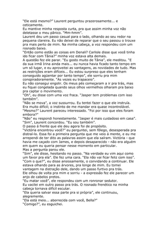 “Ele está mesmo?” Laurent perguntou prazerosamente... e
ceticamente.
Eu mantive minha resposta curta, pra que assim minha voz não
deletasse o meu pânico. “Mm-hmm”.
Laurent deu um passo casual para o lado, olhando ao seu redor na
pequena clareira. Eu não deixei de reparar que o seu passou o trouxe
pra mais perto de mim. Na minha cabeça, a voz respondeu com um
rosnado baixo.
“Então como estão as coisas em Denali? Carlisle disse que você tinha
ido ficar com Tânia?” minha voz estava alta demais.
A questão fez ele parar. “Eu gosto muito de Tânia”, ele meditou. “E
da sua irmã Irina ainda mais... eu nunca havia ficado tanto tempo em
um só lugar, e eu aproveitei as vantagens, as novidades de tudo. Mas
as restrições eram difíceis... Eu estou surpreso que eles tenham
conseguido agüentar por tanto tempo”, ele sorriu pra mim
conspiradoramente. “As vezes eu trapaceio”.
Eu não consegui engolir. Os meus pés começaram a ir pra trás, mas
eu fiquei congelada quando seus olhos vermelhos olharam pra baixo
pra captar o movimento.
“Oh”, eu disse com uma voz fraca. “Jasper tem problemas com isso
também”.
“Não se mova”, a voz sussurrou. Eu tentei fazer o que ele instruía.
Era muito difícil; o instinto de me mandar era quase incontrolável.
“Mesmo?” Laurent pareceu interessado. “Foi por isso que eles foram
embora?”
“Não” eu respondi honestamente. “Jasper é mais cuidadoso em casa”.
“Sim”, Laurent concordou. “Eu sou também”.
O passo á frente que ele deu agora foi de propósito.
“Victória encontrou você?” eu perguntei, sem fôlego, desesperada pra
distraí-lo. Essa foi a primeira pergunta que me veio á mente, e eu me
arrependi de ter dito as palavras assim que ela saíram. Victória - que
havia me caçado com James, e depois desaparecido - não era alguém
em quem eu queria pensar nesse momento em particular.
Mas a pergunta parou ele.
“Sim”, ele disse, hesitando no passo. “Na verdade eu vim aqui como
um favor pra ela”. Ele fez uma cara. “Ela não vai ficar feliz com isso”.
“Com o que?”, eu disse ansiosamente, o convidando a continuar. Ele
estava olhando para as árvores, pra longe de mim. Eu tomei
vantagem na distração dele, dando um passo furtivo pra trás.
Ele olhou de volta pra mim e sorriu - a expressão fez ele parecer um
anjo de cabelos pretos.
“Eu matar você”, ele respondeu com um ronronar sedutor.
Eu vacilei em outro passo pra trás. O rosnado frenético na minha
cabeça tornava difícil escutar.
“Ela queria salvar essa parte pra si própria”, ele continuou,
alegremente.
“Ela está meio... aborrecida com você, Bella?”
“Comigo?”, eu esguichei.
 