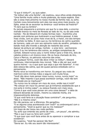 "O que é Volturi?", eu quis saber.
"Os Volturi são uma família", ele explicou, seus olhos ainda distantes.
"Uma família muito velha e muito poderosa, da nossa espécie. Eles
são a coisa mais próxima no nosso mundo da família real, eu acho.
Carlisle viveu brevemente com eles nos seus anos mais jovens, na
Itália, antes de se ascentar na América- você lembra da história?"
"É claro que eu lembro".
Eu jamais esqueceria a primeira vez que fui a casa dele, a enorme
mansão branca no meio da floresta ao lado do rio, ou da sala onde
Carlisle - Pai de Edward em muitas formas reais - mantinha uma
parede com pinturas que ilustravam a sua história pessoal. A tela
mais vívida, com as cores mais vivas de lá, a maior, era dos tempos
de Carlisle na Itália. É claro que eu me lembreva do calmo quarteto
de homens, cada um com seu estranho rosto de serafim, pintados no
balcão mais alto tirando a atenção do restante das cores.
Apesar da pintura ser antiga, Carlisle - o anjo loiro - permanecia
igual. E eu me lembreva dos outros, as antigas companhias de
Carlisle. Edward nunca usou o nome Volturi para o lindo trio, dois de
cabelos pretos e um branco-neve. Ele os havia chamado de Aro,
Caius e Marcus, os patronos noturnos das artes.
"De qualquer forma, você não deve irritar os Volturi", Edward
continuou, interrompendo meu revival. "Não a não ser que você
queira morrer - ou o que quer que seja o que nós fazemos". A voz
dele estava tão calma, que ele quase parecia entediado com o
pensamento.
Minha raiva se transformou em horror. Eu peguei seu rosto de
mármore entre minhas mãos e segurei com muita força.
"Você não deve mais pensar nisso nunca, nunca, nunca mais!" eu
disse. "Não importa o que possa acontecer comigo, você não tem
permissão pra se machucar!"
"Eu nunca vou te colocar em risco de novo, então isso é inútil"
"Me colocar em risco! Eu pensei que já tínhamos estabelecido que a
má sorte é minha culpa!", eu estava ficando com mais raiva.
"Como é que você ousa pensar em uma coisa dessas?" a idéia de
Edward deixando de existir, mesmo eu estando morta, era
impossivelmente dolorosa.
"O que você faria se a situação fosse contrária?", ele perguntou.
"Não é a mesma coisa".
Ele não pareceu ver a diferença. Ele gargalhou.
"E se alguma coisa acontecesse com você?" eu embranquecí com o
pensamento. "Você ia querer que eu me matasse?"
Um traço de dor tocou seu rosto perfeito.
"Eu acho que entendo seu ponto de vista... um pouco", ele admitiu.
"Mas o que é que eu faria sem você?"
"O que quer que você fazia antes de eu aparecer e complicar a sua
existância".
Ele suspirou. "Você faz parecer tão fácil".
"Devia ser. Eu não sou assim tão interessante".
 