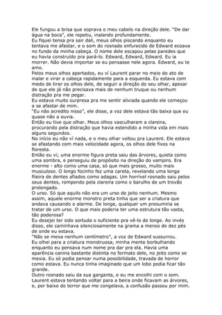 Ele fungou a brisa que soprava o meu cabelo na direção dele. “De dar
água na boca”, ele repetiu, inalando profundamente.
Eu fiquei tensa pra sair dali, meus olhos piscando enquanto eu
tentava me afastar, e o som do rosnado enfurecido de Edward ecoava
no fundo da minha cabeça. O nome dele escapou pelas paredes que
eu havia construído pra pará-lo. Edward, Edward, Edward. Eu ia
morrer. Não devia importar se eu pensasse nele agora. Edward, eu te
amo.
Pelos meus olhos apertados, eu ví Laurent parar no meio do ato de
inalar e virar a cabeça rapidamente para a esquerda. Eu estava com
medo de tirar os olhos dele, de seguir a direção do seu olhar, apesar
de que ele já não precisava mais de nenhum truque ou nenhum
distração pra me pegar.
Eu estava muito surpresa pra me sentir aliviada quando ele começou
a se afastar de mim.
“Eu não acredito nisso”, ele disse, a voz dele estava tão baixa que eu
quase não a ouvia.
Então eu tive que olhar. Meus olhos vasculharam a clareira,
procurando pela distração que havia estendido a minha vida em mais
alguns segundos.
No início eu não ví nada, e o meu olhar voltou pra Laurent. Ele estava
se afastando com mais velocidade agora, os olhos dele fixos na
floresta.
Então eu vi; uma enorme figura preta saiu das árvores, quieta como
uma sombra, e perseguiu de propósito na direção do vampiro. Era
enorme - alto como uma casa, só que mais grosso, muito mais
musculoso. O longo focinho fez uma careta, revelando uma longa
fileira de dentes afiados como adagas. Um horrível rosnado saiu pelos
seus dentes, rompendo pela clareira como o barulho de um trovão
prolongado.
O urso. Só que aquilo não era um urso de jeito nenhum. Mesmo
assim, aquele enorme monstro preta tinha que ser a criatura que
andava causando o alarme. De longe, qualquer um presumiria se
tratar de um urso. O que mais poderia ter uma estrutura tão vasta,
tão poderosa?
Eu desejei ter sido sortuda o suficiente pra vê-lo de longe. Ao invés
disso, ele caminhava silenciosamente na grama a menos de dez pés
de onde eu estava.
“Não se mexa nenhum centímetro”, a voz de Edward sussurrou.
Eu olhei para a criatura monstruosa, minha mente borbulhando
enquanto eu pensava num nome pra dar pra ela. Havia uma
aparência canina bastante distinta no formato dele, no jeito como se
mexia. Eu só podia pensar numa possibilidade, travada de horror
como estava. Eu nunca tinha imaginado que um lobo podia ficar tão
grande.
Outro rosnado saiu da sua garganta, e eu me encolhi com o som.
Laurent estava tentando voltar para a beira onde ficavam as árvores,
e, por baixo do terror que me congelava, a confusão passou por mim.
 