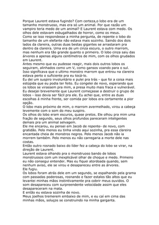 Porque Laurent estava fugindo? Com certeza,o lobo era de um
tamanho monstruoso, mas era só um animal. Por que razão um
vampiro teria medo de um animal? E Laurent estava com medo. Os
olhos dele estavam esbugalhados de horror, como os meus.
Como se isso respondesse a minha pergunta, de repente o lobo do
tamanho de um elefante não estava mais sozinho. Saindo dos dois
lados da clareira, outras duas bestas gigantes se arrastaram pra
dentro da clareira. Uma era de um cinza escuro, o outro marrom,
mas nenhum era tão grande quanto o primeiro. O lobo cinza saiu das
árvores a apenas alguns centímetros de mim, com os olhos grudados
em Laurent.
Antes mesmo que eu pudesse reagir, mais dois outros lobos os
seguiram, alinhados como um V, como gansos voando para o sul.
Isso significava que o ultimo monstro marrom que entrou na clareira
estava perto o suficiente pra eu tocá-lo.
Eu dei um suspiro involuntário e pulei pra trás - que foi a coisa mais
estúpida que eu podia ter feito. Eu congelei de novo, esperando que
os lobos se virassem pra mim, a presa muito mais fraca e vulnerável.
Eu desejei brevemente que Laurent começasse a destruir o grupo de
lobos - isso devia ser fácil pra ele. Eu achei que, entre as duas
escolhas á minha frente, ser comida por lobos era certamente a pior
opção.
O lobo mais próximo de mim, o marrom avermelhado, virou a cabeça
levemente com o som do meu suspiro.
Os olhos do lobo eram escuros, quase pretos. Ele olhou pra mim uma
fração de segundo, seus olhos profundos pareceram inteligentes
demais pra um animal selvagem.
Ele me encarou, eu pensei em Jacob de repente- de novo, com
gratidão. Pelo menos eu tinha vindo aqui sozinha, pra essa clareira
encantada cheia de monstros negros. Pelo menos Jacob não ia
morrem também. Pelo menos eu não carregaria a morte dele nas
costas.
Então outro rosnado baixo do líder fez a cabeça do lobo se virar, na
direção de Laurent.
Laurent estava olhando pra o monstruoso bando de lobos
monstruosos com um inexplicável olhar de choque e medo. Primeiro
eu não consegui entender. Mas eu fiquei atordoada quando, sem
nenhum aviso, ele se virou e desapareceu entre as árvores.
Ele fugiu.
Os lobos foram atrás dele em um segundo, se espalhando pela grama
com passadas poderosas, rosnando e fazer estalos tão altos que eu
levantei minhas mãos instintivamente pra cobrir meus ouvidos. O
som desapareceu com surpreendente velocidade assim que eles
desapareceram na mata.
E então eu estava sozinha de novo.
Meus joelhos tremerem embaixo de mim, e eu caí em cima das
minhas mãos, soluços se construindo na minha garganta.
 