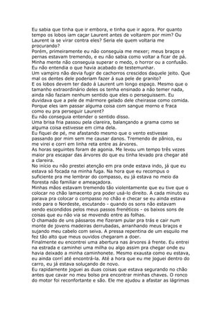 Eu sabia que tinha que ir embora, e tinha que ir agora. Por quanto
tempo os lobos iam caçar Laurent antes de voltarem por mim? Ou
Laurent ia se virar contra eles? Seria ele quem voltaria me
procurando?
Porém, primeiramente eu não conseguia me mexer; meus braços e
pernas estavam tremendo, e eu não sabia como voltar a ficar de pá.
Minha mente não conseguia superar o medo, o horror ou a confusão.
Eu não entendia o que havia acabado de testemunhar.
Um vampiro não devia fugir de cachorros crescidos daquele jeito. Que
mal os dentes dele poderiam fazer á sua pele de granito?
E os lobos devem ter dado á Laurent um longo espaço. Mesmo que o
tamanho extraordinário deles os tenha ensinado a não temer nada,
ainda não faziam nenhum sentido que eles o perseguissem. Eu
duvidava que a pele de mármore gelado dele cheirasse como comida.
Porque eles iam passar alguma coisa com sangue morno e fraca
como eu pra perseguir Laurent?
Eu não conseguia entender o sentido disso.
Uma brisa fria passou pela clareira, balançando a grama como se
alguma coisa estivesse em cima dela.
Eu fiquei de pé, me afastando mesmo que o vento estivesse
passando por mim sem me causar danos. Tremendo de pânico, eu
me virei e corri em linha reta entre as árvores.
As horas seguintes foram de agonia. Me levou um tempo três vezes
maior pra escapar das árvores do que eu tinha levado pra chegar até
a clareira.
No início eu não prestei atenção em pra onde estava indo, já que eu
estava só focada na minha fuga. Na hora que eu recompus o
suficiente pra me lembrar do compasso, eu já estava no meio da
floresta não familiar e ameaçadora.
Minhas mãos estavam tremendo tão violentamente que eu tive que o
colocar no chão lamacento pra poder usá-lo direito. A cada minuto eu
parava pra colocar o compasso no chão e checar se eu ainda estava
indo para o Nordeste, escutando - quando os sons não estavam
sendo escondidos pelos meus passos frenéticos - os baixos sons de
coisas que eu não via se movendo entre as folhas.
O chamado de uns pássaros me fizeram pular pra trás e cair num
monte de jovens madeiras derrubadas, arranhando meus braços e
sujando meu cabelo com seiva. A pressa repentina de um esquilo me
fez tão alto que meus ouvidos chegaram a doer.
Finalmente eu encontrei uma abertura nas árvores á frente. Eu entrei
na estrada e caminhei uma milha ou algo assim pra chegar onde eu
havia deixado a minha caminhonete. Mesmo exausta como eu estava,
eu ainda corrí até encontrá-la. Até a hora que eu me joguei dentro do
carro, eu já estava soluçando de novo.
Eu rapidamente joguei as duas coisas que estava segurando no chão
antes que cavar no meu bolso pra encontrar minhas chaves. O ronco
do motor foi reconfortante e são. Ele me ajudou a afastar as lágrimas
 