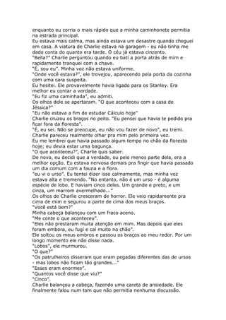 enquanto eu corria o mais rápido que a minha caminhonete permitia
na estrada principal.
Eu estava mais calma, mas ainda estava um desastre quando cheguei
em casa. A viatura de Charlie estava na garagem - eu não tinha me
dado conta do quanto era tarde. O céu já estava cinzento.
“Bella?” Charlie perguntou quando eu batí a porta atrás de mim e
rapidamente tranquei com a chave.
“É, sou eu”. Minha voz não estava uniforme.
“Onde você estava?”, ele trovejou, aparecendo pela porta da cozinha
com uma cara suspeita.
Eu hesitei. Ele provavelmente havia ligado para os Stanley. Era
melhor eu contar a verdade.
“Eu fiz uma caminhada”, eu admiti.
Os olhos dele se apertaram. “O que aconteceu com a casa de
Jéssica?”
“Eu não estava a fim de estudar Cálculo hoje”
Charlie cruzou os braços no peito. “Eu pensei que havia te pedido pra
ficar fora da floresta”.
“É, eu sei. Não se preocupe, eu não vou fazer de novo”, eu tremi.
Charlie pareceu realmente olhar pra mim pelo primeira vez.
Eu me lembrei que havia passado algum tempo no chão da floresta
hoje; eu devia estar uma bagunça.
“O que aconteceu?”, Charlie quis saber.
De novo, eu decidi que a verdade, ou pelo menos parte dela, era a
melhor opção. Eu estava nervosa demais pra fingir que havia passado
um dia comum com a fauna e a flora.
”eu vi o urso”. Eu tentei dizer isso calmamente, mas minha voz
estava alta e tremendo. “No entanto, não é um urso - é alguma
espécie de lobo. E haviam cinco deles. Um grande e preto, e um
cinza, um marrom avermelhado...”
Os olhos de Charlie cresceram de horror. Ele veio rapidamente pra
cima de mim e segurou a parte de cima dos meus braços.
“Você está bem?”
Minha cabeça balançou com um fraco aceno.
“Me conte o que aconteceu”.
“Eles não prestaram muita atenção em mim. Mas depois que eles
foram embora, eu fugí e caí muito no chão”.
Ele soltou os meus ombros e passou os braços ao meu redor. Por um
longo momento ele não disse nada.
“Lobos”, ele murmurou.
“O que?”
“Os patrulheiros disseram que eram pegadas diferentes das de ursos
- mas lobos não ficam tão grandes...”
“Esses eram enormes”.
“Quantos você disse que viu?”
“Cinco”.
Charlie balançou a cabeça, fazendo uma careta de ansiedade. Ele
finalmente falou num tom que não permitia nenhuma discussão.
 