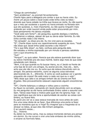“Chega de caminhadas”.
“Sem problemas”, eu prometí ferventemente.
Charlie ligou para a delegacia pra contar o que eu havia visto. Eu
menti um pouco sobre o local exato onde tinha visto os lobos -
dizendo que havia estado na trilha que levava ao norte. Eu não queria
que o meu pai soubesse o quanto eu havia entrado na floresta sem
que ele quisesse, e, mais importante, eu não queria ninguém mais
andando por onde Laurent ainda podia estar procurando por mim.
Esse pensamento me deixou enjoada.
“Você está com fome?”, ele perguntou quando desligou o telefone.
Eu balancei a cabeça, apesar de que eu devia estar faminta. Eu não
tinha comido nada o dia inteiro.
“Só cansada”, eu disse pra ele. Eu me virei para as escadas.
“Ei”, Charlie disse numa voz repentinamente suspeita de novo. “Você
não disse que Jacob tinha saído durante o dia inteiro?”
“Foi o que Billy disse”, eu falei, confusa pela pergunta dele.
Ele estudou a minha expressão por um minuto e pareceu satisfeito
com o que encontrou lá.
“Huh”
“Porque?”, eu quis saber. Parecia que ele estava querendo dizer que
eu estive mentindo pra ele essa manhã. Sobre algo mais do que estar
estudando com Jéssica.
“Bem, é só que quando eu fiz buscar Harry, eu ví Jacob na frente de
uma loja de lá com uns amigos. Eu acenei pra ele, mas ele... bem,
acho que ele não me viu. Eu acho que ele estava discutindo com os
amigos. Ele parecia estranho, como se alguma coisa estivesse
aborrecendo ele. E... diferente. É como se você pudesse ver o garoto
enquanto ele cresce! Ele está maior a cada vez que eu o vejo”.
“Billy disse que Jake e os amigos tinham ido ao cinema em Port
Angeles. Eles provavelmente estavam esperando alguém encontrá-los
lá”.
“Oh”, Charlie balançou a cabeça e voltou para a cozinha.
Eu fiquei no corredor, pensando em Jacob discutindo com os amigos.
Eu me perguntei se ele havia confrontado Embry sobre o assunto com
Sam. Talvez esse fosse o motivo pelo qual ele me ignorou hoje - se
isso significava que ele teria a oportunidade de acertar as coisas com
Embry, eu ficava feliz.
Eu parei pra ver se a casa estava trancada de novo antes de subir.
Era uma coisa idiota de se fazer. Que diferença uma porta ia fazer
para os monstros que eu vi hoje? Eu imaginei que a maçaneta só ia
atrasar os lobos, já que eles não tinham polegares.
E se Laurent viesse...
Ou... Victoria.
Eu deitei na minha cama, mas eu estava tremendo demais pra pensar
em dormir. Eu me curvei e virei uma bola embaixo da minha colcha,
e encarei os horríveis fatos.
 