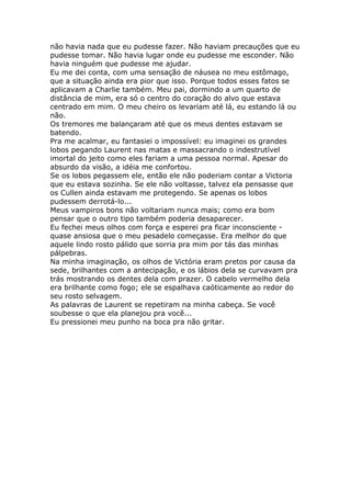 não havia nada que eu pudesse fazer. Não haviam precauções que eu
pudesse tomar. Não havia lugar onde eu pudesse me esconder. Não
havia ninguém que pudesse me ajudar.
Eu me dei conta, com uma sensação de náusea no meu estômago,
que a situação ainda era pior que isso. Porque todos esses fatos se
aplicavam a Charlie também. Meu pai, dormindo a um quarto de
distância de mim, era só o centro do coração do alvo que estava
centrado em mim. O meu cheiro os levariam até lá, eu estando lá ou
não.
Os tremores me balançaram até que os meus dentes estavam se
batendo.
Pra me acalmar, eu fantasiei o impossível: eu imaginei os grandes
lobos pegando Laurent nas matas e massacrando o indestrutível
imortal do jeito como eles fariam a uma pessoa normal. Apesar do
absurdo da visão, a idéia me confortou.
Se os lobos pegassem ele, então ele não poderiam contar a Victoria
que eu estava sozinha. Se ele não voltasse, talvez ela pensasse que
os Cullen ainda estavam me protegendo. Se apenas os lobos
pudessem derrotá-lo...
Meus vampiros bons não voltariam nunca mais; como era bom
pensar que o outro tipo também poderia desaparecer.
Eu fechei meus olhos com força e esperei pra ficar inconsciente -
quase ansiosa que o meu pesadelo começasse. Era melhor do que
aquele lindo rosto pálido que sorria pra mim por tás das minhas
pálpebras.
Na minha imaginação, os olhos de Victória eram pretos por causa da
sede, brilhantes com a antecipação, e os lábios dela se curvavam pra
trás mostrando os dentes dela com prazer. O cabelo vermelho dela
era brilhante como fogo; ele se espalhava caóticamente ao redor do
seu rosto selvagem.
As palavras de Laurent se repetiram na minha cabeça. Se você
soubesse o que ela planejou pra você...
Eu pressionei meu punho na boca pra não gritar.
 