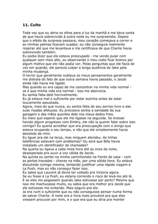 11. Culto

Toda vez que eu abria os olhos para a luz da manhã e me dava conta
de que havia sobrevivido á outra noite eu me surpreendia. Depois
que o efeito da surpresa passava, meu coração começava a correr e
as minhas palmas ficavam suadas; eu não conseguia realmente
respirar até que me levantava e me certificava de que Charlie havia
sobrevivido também.
Eu podia dizer que ele estava preocupado - me vendo pular com
qualquer som mais alto, ou observando o meu rosto ficar branco por
algum motivo que ele não podia ver. Pelas perguntas que ele fazia de
vez em quando, ele parecia culpar a longa ausência de Jake pela
minha mudança.
O terror que geralmente nublava os meus pensamentos geralmente
me distraía do fato de que outra semana havia passado, e Jacob
ainda não havia me ligado.
Mas quando eu era capaz de me concentrar na minha vida normal -
se é que minha vida era normal - isso me aborrecia.
Eu sentia falta dele horrivelmente.
Eu já estava mal o suficiente por estar sozinha antes de estar
loucamente assustada.
Agora, mais do que nunca, eu sentia falta do seu sorriso livre e das
suas risadas afetuoso. Eu precisava sentia a sanidade da sua
garagem e das mãos quentes dele nos meus dedos frios.
Eu meio que esperei que ele me ligasse na segunda. Se tivesse
havido algum progresso com Embry, ele não ia querer falar sobre isso
comigo? Eu queria acreditar que era preocupação com o amigo que
estava ocupando o seu tempo, e não que ele simplesmente havia
desistido de mim.
Eu liguei pra ele na terça, mas ninguem atendeu. As linhas
telefônicas estavam com problemas? Ou será que Billy havia
instalado um identificador de chamadas?
Na quarta eu ligava a cada meia hora até as onze da noite,
desesperada pra ouvir a voz cálida de Jacob.
Na quinta eu sentei na minha caminhonete na frente de casa - com
as portas travadas - chaves na mão, por uma sólida hora. Eu estava
discutindo comigo mesma, tentando justificar uma rápida viagem á
La Push, mas eu não consegui fazer isso.
Eu sabia que Laurent já devia ter voltado pra Victoria agora.
Se eu fosse á La Push, eu estaria correndo o risco de levá-los até lá.
E se eles me pegassem quando Jake estivesse por perto? Mesmo que
isso me machucasse muito, eu sabia que era melhor pra Jacob que
ele estivesse me evitando. Mais seguro pra ele.
Ja era ruim o suficiente que eu não conseguisse pensar numa forma
de salvar Charlie. A noite era a hora mais provável pra que eles
viessem procurar por mim, e o que era que eu diria pra manter
 