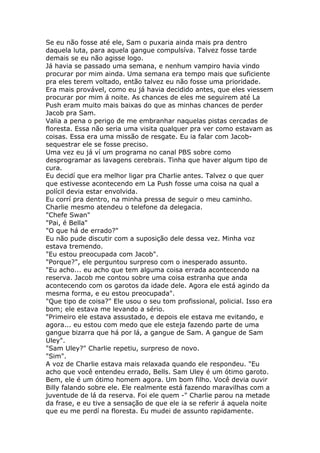 Se eu não fosse até ele, Sam o puxaria ainda mais pra dentro
daquela luta, para aquela gangue compulsíva. Talvez fosse tarde
demais se eu não agisse logo.
Já havia se passado uma semana, e nenhum vampiro havia vindo
procurar por mim ainda. Uma semana era tempo mais que suficiente
pra eles terem voltado, então talvez eu não fosse uma prioridade.
Era mais provável, como eu já havia decidido antes, que eles viessem
procurar por mim á noite. As chances de eles me seguirem até La
Push eram muito mais baixas do que as minhas chances de perder
Jacob pra Sam.
Valia a pena o perigo de me embranhar naquelas pistas cercadas de
floresta. Essa não seria uma visita qualquer pra ver como estavam as
coisas. Essa era uma missão de resgate. Eu ia falar com Jacob-
sequestrar ele se fosse preciso.
Uma vez eu já ví um programa no canal PBS sobre como
desprogramar as lavagens cerebrais. Tinha que haver algum tipo de
cura.
Eu decidí que era melhor ligar pra Charlie antes. Talvez o que quer
que estivesse acontecendo em La Push fosse uma coisa na qual a
polícil devia estar envolvida.
Eu corrí pra dentro, na minha pressa de seguir o meu caminho.
Charlie mesmo atendeu o telefone da delegacia.
"Chefe Swan"
"Pai, é Bella"
"O que há de errado?"
Eu não pude discutir com a suposição dele dessa vez. Minha voz
estava tremendo.
"Eu estou preocupada com Jacob".
"Porque?", ele perguntou surpreso com o inesperado assunto.
"Eu acho... eu acho que tem alguma coisa errada acontecendo na
reserva. Jacob me contou sobre uma coisa estranha que anda
acontecendo com os garotos da idade dele. Agora ele está agindo da
mesma forma, e eu estou preocupada".
"Que tipo de coisa?" Ele usou o seu tom profissional, policial. Isso era
bom; ele estava me levando a sério.
"Primeiro ele estava assustado, e depois ele estava me evitando, e
agora... eu estou com medo que ele esteja fazendo parte de uma
gangue bizarra que há por lá, a gangue de Sam. A gangue de Sam
Uley".
"Sam Uley?" Charlie repetiu, surpreso de novo.
"Sim".
A voz de Charlie estava mais relaxada quando ele respondeu. "Eu
acho que você entendeu errado, Bells. Sam Uley é um ótimo garoto.
Bem, ele é um ótimo homem agora. Um bom filho. Você devia ouvir
Billy falando sobre ele. Ele realmente está fazendo maravilhas com a
juventude de lá da reserva. Foi ele quem -" Charlie parou na metade
da frase, e eu tive a sensação de que ele ia se referir á aquela noite
que eu me perdí na floresta. Eu mudei de assunto rapidamente.
 