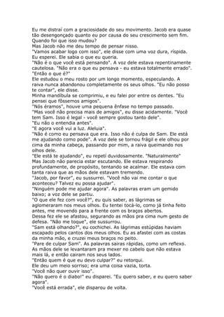 Eu me distraí com a graciosidade do seu movimento. Jacob era quase
tão desengonçado quanto eu por causa do seu crescimento sem fim.
Quando foi que isso mudou?
Mas Jacob não me deu tempo de pensar nisso.
"Vamos acabar logo com isso", ele disse com uma voz dura, ríspida.
Eu esperei. Ele sabia o que eu queria.
"Não é o que você está pensando". A voz dele estava repentinamente
cautelosa. "Não era o que eu pensava - eu estava totalmente errado".
"Então o que é?"
Ele estudou o meu rosto por um longo momento, especulando. A
raiva nunca abandonou completamente os seus olhos. "Eu não posso
te contar", ele disse.
Minha mandíbula se comprimiu, e eu falei por entre os dentes. "Eu
pensei que fôssemos amigos".
"Nós éramos", houve uma pequena ênfase no tempo passado.
"Mas você não precisa mais de amigos", eu disse acidamente. "Você
tem Sam. Isso é legal - você sempre gostou tanto dele".
"Eu não o entendia antes".
"E agora você vui a luz. Aleluia".
"Não é como eu pensava que era. Isso não é culpa de Sam. Ele está
me ajudando como pode". A voz dele se tornou frágil e ele olhou por
cima da minha cabeça, passando por mim, a raiva queimando nos
olhos dele.
"Ele está te ajudando", eu repetí duvidosamente. "Naturalmente"
Mas Jacob não parecia estar escutando. Ele estava respirando
profundamente, de propósito, tentando se acalmar. Ele estava com
tanta raiva que as mãos dele estavam tremendo.
"Jacob, por favor", eu sussurrei. "Você não vai me contar o que
aconteceu? Talvez eu possa ajudar".
"Ninguém pode me ajudar agora". As palavras eram um gemido
baixo; a voz dele se partiu.
"O que ele fez com você?", eu quis saber, as lágrimas se
aglomeraram nos meus olhos. Eu tentei tocá-lo, como já tinha feito
antes, me movendo para a frente com os braços abertos.
Dessa fez ele se afastou, segurando as mãos pra cima num gesto de
defesa. "Não me toque", ele sussurrou.
"Sam está olhando?", eu cochichei. As lágrimas estúpidas haviam
escapado pelos cantos dos meus olhos. Eu as afastei com as costas
da minha mão, e cruzei meus braços no peito.
"Pare de culpar Sam". As palavras sairas rápidas, como um reflexo.
As mãos dele se levantaram pra mexer no cabelo que não estava
mais lá, e então cairam nos seus lados.
"Então quem é que eu devo culpar?" eu retorqui.
Ele deu um meio sorriso; era uma coisa vazia, torta.
"Você não quer ouvir isso".
"Não quero é o diabo!" eu disparei. "Eu quero saber, e eu quero saber
agora".
"Você está errada", ele disparou de volta.
 