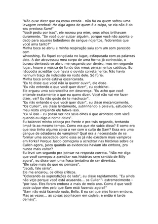 "Não ouse dizer que eu estou errada - não fui eu quem sofreu uma
lavagem cerebral! Me diga agora de quem é a culpa, se ela não é do
seu precioso Sam!"
"Você pediu por isso", ele rosnou pra mim, seus olhos brilhavam
duramente. "Se você quer culpar alguém, porque você não aponta o
dedo para aqueles bebedores de sangue nojentos, fedorentos que
você ama tanto?"
Minha boca se abriu e minha respiração saiu com um som parecido
com
whooshing. Eu fiquei congelada no lugar, esfaqueada com as palavras
dele. A dor atravessou meu corpo de uma forma já conhecida, o
buraco denteado se abriu me rasgando por dentro, mas em segundo
lugar, houve a música de fundo dos meus pensamentos caóticos. Eu
nãopodia acreditar que havia o ouvido corretamente. Não havia
nenhum traço de indecisão no rosto dele. Só fúria.
Minha boca ainda estava escancarada.
"Eu te disse que você não ia querer ouvir", ele disse.
"Eu não entendo o que você quer dizer", eu cochichei.
Ele ergueu uma sobrancelha em descrença. "Eu acho que você
entende exatamente o que eu quero dizer. Você não vai me fazer
dizer, vai? Eu não gosto de te machucar".
"Eu não entendo o que você quer dizer", eu disse mecanicamente.
"Os Cullen", ele disse lentamente, sublinhando a palavra, estudando
meu rosto enquanto ele falava isso.
"Eu ví isso - eu posso ver nos seus olhos o que acontece com você
quando eu digo o nome deles".
Eu balancei minha cabeça pra frente e pra trás negando, tentando
limpá-la ao mesmo tempo. Como era que ele sabia disso? E como era
que isso tinha alguma coisa a ver com o culto de Sam? Essa era uma
gangue de odiadores de vampiros? Qual era a necessidade de se
formar uma sociedade como essa se já não existiam mais vampiros
em Forks? Porque Jacob começaria a acreditar nas histórias sobre os
Cullen agora, justo quando as evidencias haviam ido embora, pra
nunca mais voltar?
Eu levei um segundo pra pensar na resposta correta. "Não me diga
que você começou a acreditar nas histórias sem sentido de Billy
agora", eu disse com uma fraca tentativa de ser divertida.
"Ele sabe mais do que eu pensava".
"Jacob, fale sério".
Ele me encarou, os olhos críticos.
"Colocando as superstições de lado", eu disse rapidamente. "Eu ainda
não vejo porque você está acusando... os Cullen"- estremecimento -
"por isso. Eles foram embora a mais de meio ano. Como é que você
pode culpar eles pelo que Sam está fazendo agora?"
"Sam não está fazendo nada, Bella. E eu sei que eles foram embora.
Mas as vezes... as coisas acontecem em cadeia, e então é tarde
demais".
 