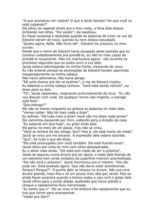 "O que aconteceu em cadeia? O que é tarde demais? Do que você os
está culpando?"
Ele olhou de repente direto pra o meu rosto, a fúria dele estava
brilhando nos olhos. "Por existir", ele assobiou.
Eu fiquei surpresa e destraída quando as palavras de aviso na voz de
Edward vieram de novo, quando eu nem estava assustada.
"Quieta agora, Bella. Não force ele", Edward me precaviu no meu
ouvido.
Desde que o nome de Edward havia escapado pelas paredes que eu
construí cuidadosamente pra prendê-lo, eu não fui mais capaz de
prendê-lo novamente. Não me machucava agora - não durante os
preciosos segundos que eu podia ouvir a voz dele.
Jacob estava esfumaçando na minha frente, tremendo de raiva.
Eu não entendí porque as alucinações de Edward haviam aparecido
inesperadamente na minha cabeça
Não havia adrenalina, não havia perigo.
"Dê uma chance pra ele se acalmar", a voz de Edward insistiu.
Eu balancei a minha cabeça confusa. "Você está sendo ridículo", eu
disse para os dois.
"Tá", Jacob respondeu, respirando profundamente de novo. "Eu não
vou discutir com você. De qualquer forma não importa, o estrago
está feito".
"Que estrago?"
Ele não se mexeu enquanto eu gritava as palavras no rosto dele.
"Vamos voltar. Não há mais nada a dizer".
Eu asfixiei. "Há tudo mais a dizer! Você não me disse nada ainda!"
Ele caminhou passando por mim, voltando para a direção da casa.
"Eu esbarrei em Quil hoje", eu gritei atrás dele.
Ele parou no meio de um passo, mas não se virou.
"Você se lembra do seu amigo, Quil? Pois é, ele está morto de medo".
Jacob se virou pra me encarar. A expressão dele estava dolorida.
"Quil", foi tudo o que ele disse.
"Ele está preocupado com você também. Ele está ficando louco".
Jacob olhou por cima de mim com olhos desesperados.
Eu o aticei mais ainda. "Ele está com medo de ser o próximo".
Jacob se segurou numa árvore pra ter apoio, o rosto dele ficando de
um estranho tom verde embaixo da superfície marrom avermelhada.
"Ele não será o próximo", Jacob murmurou pra sí mesmo. "Ele não
pode ser. Está acabado agora. Isso não devia estar acontecendo.
Porque? Porque?". O punho dele se chocou na árvore. Não era uma
árvore grande, mais fina e só um pouco mais alta que Jacob. Mas eu
ainda fiquei surpresa quando o tronco cedeu e caiu com o golpe dele.
Jacob olhou para o ponto afiado, quebrado que havia sofrido o
choque e rapidamente ficou horrorizado.
"Eu tenho que ir". Ele se virou e foi embora tão rapidamente que eu
tive que correr para acompanhar.
"Voltar pra Sam!"
 
