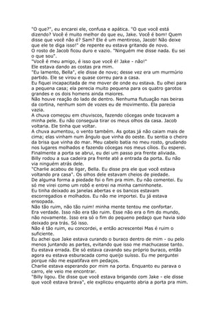 "O que?", eu encarei ele, confusa e apática. "O que você está
dizendo? Você é muito melhor do que eu, Jake. Você é bom! Quem
disse que você não é? Sam? Ele é um mentiroso, Jacob! Não deixe
que ele te diga isso!" de repente eu estava gritando de novo.
O rosto de Jacob ficou duro e vazio. "Ninguém me disse nada. Eu sei
o que sou".
"Você é meu amigo, é isso que você é! Jake - não!"
Ele estava dando as costas pra mim.
"Eu lamento, Bella", ele disse de novo; desse vez era um murmúrio
partido. Ele se virou e quase correu para a casa.
Eu fiquei incapacitada de me mover de onde eu estava. Eu olhei para
a pequena casa; ela perecia muito pequena para os quatro garotos
grandes e os dois homens ainda maiores.
Não houve reação do lado de dentro. Nenhuma flutuação nas beiras
da cortina, nenhum som de vozes eu de movimento. Ela parecia
vazia.
A chuva começou em chuviscos, fazendo cócegas onde tocavam a
minha pele. Eu não conseguia tirar os meus olhos da casa. Jacob
voltaria. Ele tinha que voltar.
A chuva aumentou, o vento também. As gotas já não caiam mais de
cima; elas vinham num ângulo que vinha do oeste. Eu sentia o cheiro
da brisa que vinha do mar. Meu cabelo batia no meu rosto, grudando
nos lugares molhados e fazendo cócegas nos meus cílios. Eu esperei.
Finalmente a porta se abrui, eu dei um passo pra frente aliviada.
Billy rodou a sua cadeira pra frente até a entrada da porta. Eu não
via ninguém atrás dele.
"Charlie acabou de ligar, Bella. Eu disse pra ele que você estava
voltando pra casa". Os olhos dele estavam cheios de piedade.
De alguma forma a piedade foi o fim pra mim. Eu não comentei. Eu
só me virei como um robô e entrei na minha caminhonete.
Eu tinha deixado as janelas abertas e os bancos estavam
escorregadios e molhados. Eu não me importei. Eu já estava
ensopada.
Não tão ruim, não tão ruim! minha mente tentou me confortar.
Era verdade. Isso não era tão ruim. Esse não era o fim do mundo,
não novamente. Isso era só o fim do pequeno pedaço que havia sido
deixado pra trás. Só isso.
Não é tão ruim, eu concordei, e então acrescentei Mas é ruim o
suficiente.
Eu achei que Jake estava curando o buraco dentro de mim - ou pelo
menos juntando as partes, evitando que isso me machucasse tanto.
Eu estava errada. Ele só estava cavando seu próprio buraco, então
agora eu estava esburacada como queijo suísso. Eu me perguntei
porque não me espatifava em pedaços.
Charlie estava esperando por mim na porta. Enquanto eu parava o
carro, ele veio me encontrar.
"Billy ligou. Ele disse que você estava brigando com Jake - ele disse
que você estava brava", ele explicou enquanto abria a porta pra mim.
 