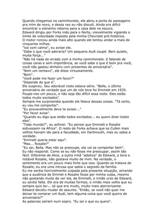 Quando chegamos na caminhonete, ele abriu a porta do passageiro
pra mim de novo, e dessa vez eu não discutí. Ainda era difícil
encontrar o estranho retorno para a casa dele no escuro.
Edward dirigiu por Forks indo para o Norte, visivelmente vigiando o
limite de velocidade imposto pela minha Chevrolet pré-histórica.
O motor roncou ainda mais alto quando ele tentou andar a mais de
cinquenta milhas.
"Vai com calma", eu avisei ele.
"Sabe o que você adoraria? Um pequeno Audi coupé. Bem quieto,
muita força..."
"Não há nada de errado com a minha caminhonete. E falando de
coisas caras e sem importância, se você sabe o que é bom pra você,
você não gastou dinheiro com presentes de aniversário".
"Nem um centavo", ele disse virtuosamente.
"Bom".
"Você pode me fazer um favor?"
"Depende do que é".
Ele suspirou. Seu adorável rosto estava sério. "Bella, o último
aniversário de verdade que um de nós teve foi Emmett em 1935.
Poupe-nos um pouco, e não seja tão difícil essa noite. Eles estão
todos muito excitados".
Sempre me surpreendia quando ele falava dessas coisas. "Tá certo,
eu vou me comportar".
"Eu provavelmente devo te avisar..."
"Por favor avise".
"Quando eu digo que estão todos excitados... eu quero dizer todos
eles".
"Todo mundo?", eu asfixiei. "Eu pensei que Emmett e Rosalie
estivessem na Africa". O resto de Forks achava que os Cullen mais
velhos haviam ido para a faculdade, em Dartmouth, mas eu sabia a
verdade.
"Emmett queria estar aqui".
"Mas... Rosalie?"
"Eu sei, Bella. Mas não se preocupe, ela vai se comportar bem".
Eu não respondi. Como se eu não fosse me preocupar, assim tão
fácil. Diferente de Alice, a outra irmã "adotiva" de Edward, a loira e
notável Rosalie, não gostava muito de mim. Na verdade, o
sentimento era um pouco mais forte que isso. Quando se tratava de
Rosalie, eu era uma intrusa que sabia o segredo da família.
Eu me sentia horrivelmente culpada pela presente situação, achando
que a ausência de Emmet e Rosalie fosse por minha culpa, mesmo
não gostando muito de ver ela, de Emmett, o irmão urso de Edward,
eu sentia falta. Ele era de muitas formas, o irmão mais velho que eu
sempre quis ter... só que era muito, muito mais aterrorizante.
Edward decidiu mudar de assunto. "Então, se você não quer me
deixar te comprar um Audi, tem alguma coisa que você queira de
aniversário?"
As palavras saíram num sopro. "Eu sei o que eu quero".
 