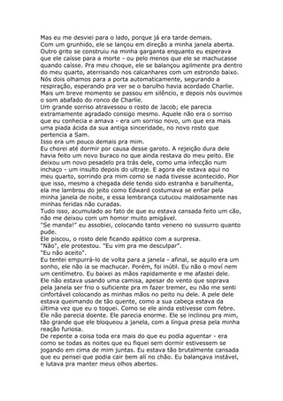 Mas eu me desviei para o lado, porque já era tarde demais.
Com um grunhido, ele se lançou em direção a minha janela aberta.
Outro grito se construiu na minha garganta enquanto eu esperava
que ele caísse para a morte - ou pelo menos que ele se machucasse
quando caísse. Pra meu choque, ele se balançou agilmente pra dentro
do meu quarto, aterrisando nos calcanhares com um estrondo baixo.
Nós dois olhamos para a porta automaticamente, segurando a
respiração, esperando pra ver se o barulho havia acordado Charlie.
Mais um breve momento se passou em silêncio, e depois nós ouvimos
o som abafado do ronco de Charlie.
Um grande sorriso atravessou o rosto de Jacob; ele parecia
extramamente agradado consigo mesmo. Aquele não era o sorriso
que eu conhecia e amava - era um sorriso novo, um que era mais
uma piada ácida da sua antiga sinceridade, no novo rosto que
pertencia a Sam.
Isso era um pouco demais pra mim.
Eu chorei até dormir por causa desse garoto. A rejeição dura dele
havia feito um novo buraco no que ainda restava do meu peito. Ele
deixou um novo pesadelo pra trás dele, como uma infecção num
inchaço - um insulto depois do ultraje. E agora ele estava aqui no
meu quarto, sorrindo pra mim como se nada tivesse acontecido. Pior
que isso, mesmo a chegada dele tendo sido estranha e barulhenta,
ela me lambrou do jeito como Edward costumava se enfiar pela
minha janela de noite, e essa lembrança cutucou maldosamente nas
minhas feridas não curadas.
Tudo isso, acumulado ao fato de que eu estava cansada feito um cão,
não me deixou com um homor muito amigável.
"Se manda!" eu assobiei, colocando tanto veneno no sussurro quanto
pude.
Ele piscou, o rosto dele ficando apático com a surpresa.
"Não", ele protestou. "Eu vim pra me desculpar".
"Eu não aceito".
Eu tentei empurrá-lo de volta para a janela - afinal, se aquilo era um
sonho, ele não ia se machucar. Porém, foi inútil. Eu não o moví nem
um centímetro. Eu baixei as mãos rapidamente e me afastei dele.
Ele não estava usando uma camisa, apesar do vento que soprava
pela janela ser frio o suficiente pra m fazer tremer, eu não me senti
cinfortável colocando as minhas mãos no peito nu dele. A pele dele
estava queimando de tão quente, como a sua cabeça estava da
última vez que eu o toquei. Como se ele ainda estivesse com febre.
Ele não parecia doente. Ele parecia enorme. Ele se inclinou pra mim,
tão grande que ele bloqueou a janela, com a língua presa pela minha
reação furiosa.
De repente a coisa toda era mais do que eu podia aguentar - era
como se todas as noites que eu fiquei sem dormir estivessem se
jogando em cima de mim juntas. Eu estava tão brutalmente cansada
que eu pensei que podia cair bem alí no chão. Eu balançava instável,
e lutava pra manter meus olhos abertos.
 