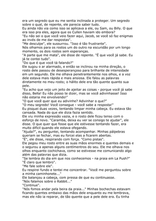 era um segredo que eu me sentia inclinada a proteger. Um segredo
sobre o qual, de repente, ele parecia saber tudo.
Eu ainda não via como isso se aplicava a ele, ou Sam, ou Billy. O que
era isso pra eles, agora que os Cullen haviam ido embora?
"Eu não sei o que você veio fazer aqui, Jacob, se você só faz enigmas
ao invés de me dar respostas".
"Me desculpe", ele sussurrou. "Isso é tão frustrante".
Nós olhamos para os rostos um do outro na escuridão por um longo
momento, os dois rostos sem esperanças.
"A parte que me mata", ele disse de repente. "É que você já sabe. Eu
já te contei tudo".
"Do que é que você tá falando?"
Ele sugou o ar alarmado, e então se inclinou na minha direção, o
rosto dele passou de desesperançoso para brilhante de intensidade
em um segundo. Ele me olhava penetrantemente nos olhos, e a voz
dele estava mais rápida e mais ansiosa. Ele falou as palavras
diretamente no meu rosto; o hálito dele era tão quente quanto sua
pele.
"Eu acho que vejo um jeito de ajeitar as coisas - porque você já sabe
disso, Bella! Eu não posso te dizer, mas se você adivinhasse! Isso
não estaria me envolvendo!"
"O que você quer que eu adivinhe? Adivinhar o que?"
"O meu segredo! Você consegue - você sabe a resposta!"
Eu pisquei duas vezes, tentando limpar minha cabeça. Eu estava tão
cansada. Nada do que ele dizia fazia sentido.
Ele viu minha expressão vazia, e o rosto dele ficou tenso com o
esforço de novo. "Caramba, deixa eu ver se consigo te ajudar", ele
disse. O que quer que fosse que ele estivesse tentando fazer, era
muito difícil quando ele estava ofegando.
"Ajuda?", eu perguntei, tentando acompanhar. Minhas pálpebras
queriam se fechar, mas eu forcei elas a ficarem abertas.
"É", ele disse, respirando com força. "Como pistas".
Ele pegou meu rosto entre as suas mãos enormes e quentes demais e
o segurou a apenas alguns centímentros do seu. Ele me olhava nos
olhos enquanto cochichava, como se estivesse me comunicando algo
além das palavras que dizia.
"Se lembra do dia em que nos conhecemos - na praia em La Push?"
"É claro que lembro".
"Me fale sobre ele".
Eu respirei fundo e tentei me concentrar. "Você me perguntou sobre
a minha caminhonete..."
Ele balançou a cabeça, com pressa de que eu continuasse.
"Nós falamos sobre o Rabbit..."
"Continue".
"Nós fomos andar pela beira da praia..." Minhas bochechas estavam
ficando quentes embaixo das mãos dele enquanto eu me lembrava,
mas ele não ia reparar, de tão quente que a pele dele era. Eu tinha
 