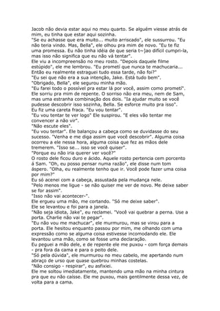 Jacob não devia estar aqui no meu quarto. Se alguém viesse atrás de
mim, eu tinha que estar aqui sozinha.
"Se eu achasse que era muito... muito arriscado", ele sussurrou. "Eu
não teria vindo. Mas, Bella", ele olhou pra mim de novo. "Eu te fiz
uma promessa. Eu não tinha idéia de que seria t~]ao difícil cumpri-la,
mas isso não significa que eu não vá tentar".
Ele viu a incompreensão no meu rosto. "Depois daquele filme
estúpido", ele me lembrou. "Eu prometí que nunca te machucaria...
Então eu realmente estraguei tudo essa tarde, não foi?"
"Eu sei que não era a sua intenção, Jake. Está tudo bem".
"Obrigado, Bella", ele segurou minha mão.
"Eu farei todo o possível pra estar lá por você, assim como prometí".
Ele sorriu pra mim de repente. O sorriso não era meu, nem de Sam,
mas uma estranha combinação dos dois. "Ia ajudar muito se você
pudesse descobrir isso sozinha, Bella. Se esforce muito pra isso".
Eu fiz uma careta fraca. "Eu vou tentar".
"Eu vou tentar te ver logo" Ele suspirou. "E eles vão tentar me
convencer a não vir".
"Não escute eles".
"Eu vou tentar". Ele balançou a cabeça como se duvidasse do seu
sucesso. "Venha e me diga assim que você descobrir". Alguma coisa
ocorreu a ele nessa hora, alguma coisa que fez as mãos dele
tremerem. "Isso se... isso se você quiser".
"Porque eu não iria querer ver você?"
O rosto dele ficou duro e ácido. Aquele rosto pertencia cem porcento
á Sam. "Oh, eu posso pensar numa razão", ele disse num tom
áspero. "Olha, eu realmente tenho que ir. Você pode fazer uma coisa
por mim?"
Eu só acenei com a cabeça, assustada pela mudança nele.
"Pelo menos me ligue - se não quiser me ver de novo. Me deixe saber
se for assim".
"Isso não vai acontecer-".
Ele ergueu uma mão, me cortando. "Só me deixe saber".
Ele se levantou e foi para a janela.
"Não seja idiota, Jake", eu reclamei. "Você vai quebrar a perna. Use a
porta. Charlie não vai te pegar".
"Eu não vou me machucar", ele murmurou, mas se virou para a
porta. Ele hesitou enquanto passou por mim, me olhando com uma
expressão como se alguma coisa estivesse incomodando ele. Ele
levantou uma mão, como se fosse uma declaração.
Eu peguei a mão dele, e de repente ele me puxou - com força demais
- pra fora da cama e para o peito dele.
"Só pela dúvida", ele murmurou no meu cabelo, me apertando num
abraço de urso que quase quebrou minhas costelas.
"Não consigo - respirar", eu asfixiei.
Ele me soltou imediatamente, mantendo uma mão na minha cintura
pra que eu não caísse. Ele me puxou, mais gentilmente dessa vez, de
volta para a cama.
 