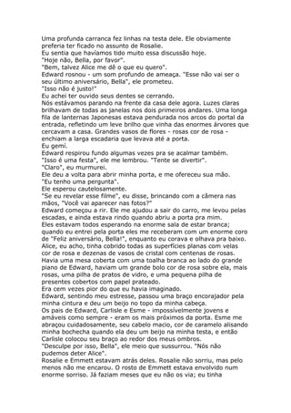 Uma profunda carranca fez linhas na testa dele. Ele obviamente
preferia ter ficado no assunto de Rosalie.
Eu sentia que havíamos tido muito essa discussão hoje.
"Hoje não, Bella, por favor".
"Bem, talvez Alice me dê o que eu quero".
Edward rosnou - um som profundo de ameaça. "Esse não vai ser o
seu último aniversário, Bella", ele prometeu.
"Isso não é justo!"
Eu achei ter ouvido seus dentes se cerrando.
Nós estávamos parando na frente da casa dele agora. Luzes claras
brilhavam de todas as janelas nos dois primeiros andares. Uma longa
fila de lanternas Japonesas estava pendurada nos arcos do portal da
entrada, refletindo um leve brilho que vinha das enormes árvores que
cercavam a casa. Grandes vasos de flores - rosas cor de rosa -
enchiam a larga escadaria que levava até a porta.
Eu gemí.
Edward respirou fundo algumas vezes pra se acalmar também.
"Isso é uma festa", ele me lembrou. "Tente se divertir".
"Claro", eu murmurei.
Ele deu a volta para abrir minha porta, e me ofereceu sua mão.
"Eu tenho uma pergunta".
Ele esperou cautelosamente.
"Se eu revelar esse filme", eu disse, brincando com a câmera nas
mãos, "Você vai aparecer nas fotos?"
Edward começou a rir. Ele me ajudou a sair do carro, me levou pelas
escadas, e ainda estava rindo quando abriu a porta pra mim.
Eles estavam todos esperando na enorme sala de estar branca;
quando eu entrei pela porta eles me receberam com um enorme coro
de "Feliz aniversário, Bella!", enquanto eu corava e olhava pra baixo.
Alice, eu acho, tinha cobrido todas as superfícies planas com velas
cor de rosa e dezenas de vasos de cristal com centenas de rosas.
Havia uma mesa coberta com uma toalha branca ao lado do grande
piano de Edward, haviam um grande bolo cor de rosa sobre ela, mais
rosas, uma pilha de pratos de vidro, e uma pequena pilha de
presentes cobertos com papel prateado.
Era cem vezes pior do que eu havia imaginado.
Edward, sentindo meu estresse, passou uma braço encorajador pela
minha cintura e deu um beijo no topo da minha cabeça.
Os pais de Edward, Carlisle e Esme - impossívelmente jovens e
amáveis como sempre - eram os mais próximos da porta. Esme me
abraçou cuidadosamente, seu cabelo macio, cor de caramelo alisando
minha bochecha quando ela deu um beijo na minha testa, e então
Carlisle colocou seu braço ao redor dos meus ombros.
"Desculpe por isso, Bella", ele meio que sussurrou. "Nós não
pudemos deter Alice".
Rosalie e Emmett estavam atrás deles. Rosalie não sorriu, mas pelo
menos não me encarou. O rosto de Emmett estava envolvido num
enorme sorriso. Já faziam meses que eu não os via; eu tinha
 