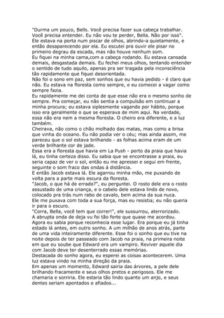 "Durma um pouco, Bells. Você precisa fazer sua cabeça trabalhar.
Você precisa entender. Eu não vou te perder, Bella. Não por isso".
Ele estava na porta num piscar de olhos, abrindo-a quietamente, e
então desaparecendo por ela. Eu escutei pra ouvir ele pisar no
primeiro degrau da escada, mas não houve nenhum som.
Eu fiquei na minha cama,com a cabeça rodando. Eu estava cansada
demais, desgastada demais. Eu fechei meus olhos, tentando entender
o sentido de tudo aquilo, apenas pra ser tragada pela inconsciência
tão rapidamente que fiquei desorientada.
Não foi o sono em paz, sem sonhos que eu havia pedido - é claro que
não. Eu estava na floresta como sempre, e eu comecei a vagar como
sempre fazia.
Eu rapidamente me dei conta de que esse não era o mesmo sonho de
sempre. Pra começar, eu não sentia a compulsão em continuar a
minha procura; eu estava siplesmente vagando por hábito, porque
isso era geralmente o que se esperava de mim aqui. Na verdade,
essa não era nem a mesma floresta. O cheiro era diferente, e a luz
também.
Cheirava, não como o chão molhado das matas, mas como a brisa
que vinha do oceano. Eu não podia ver o céu; mas ainda assim, me
pareceu que o sol estava brilhando - as folhas acima eram de um
verde brilhante cor de jade.
Essa era a floresta que havia em La Push - perto da praia que havia
lá, eu tinha certeza disso. Eu sabia que se encontrasse a praia, eu
seria capaz de ver o sol, então eu me apressei e segui em frente,
seguinte o som fraco das ondas á distância.
E então Jacob estava lá. Ele agarrou minha mão, me puxando de
volta para a parte mais escura da floresta.
"Jacob, o que há de errado?", eu perguntei. O rosto dele era o rosto
assustado de uma criança, e o cabelo dele estava lindo de novo,
colocado pra trás num rabo de cavalo, bem acima da sua nuca.
Ele me puxava com toda a sua força, mas eu resistia; eu não queria
ir para o escuro.
"Corra, Bella, você tem que correr!", ele sussurrou, aterrorizado.
A abrupta onda de deja vu foi tão forte que quase me acordou.
Agora eu sabia porque reconhecia esse lugar. Era porque eu já tinha
estado lá antes, em outro sonho. A um milhão de anos atrás, parte
de uma vida inteiramente diferente. Esse foi o sonho que eu tive na
noite depois de ter passeado com Jacob na praia, na primeira noite
em que eu soube que Edward era um vampiro. Reviver aquele dia
com Jacob deve ter desenterrado essas memórias.
Destacada do sonho agora, eu esperei as coisas acontecerem. Uma
luz estava vindo na minha direção da praia.
Em apenas um momento, Edward sairia das árvores, a pele dele
brilhando fracamente e seus olhos pretos e perigosos. Ele me
chamaria e sorriria. Ele estaria tão lindo quanto um anjo, e seus
dentes seriam apontados e afiados...
 