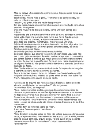 Mas eu estava ultrapassando a mim mesma. Alguma coisa tinha que
acontecer antes.
Jacob soltou minha mão e ganiu. Tremendo e se contorcendo, ele
caiu no chão á meus pés.
"Jacob!", eu gritei, mas ele havia desaparecido.
Em seu lugar, havia um enorme lobo marrom avermelhado com olhos
escuros, inteligentes.
O sonho mudava de direção é claro, como um trem saindo dos
trilhos.
Aquele não era o mesmo lobo com o qual eu havia sonhado na minha
outra vida. Esse era o grande lobo ruivo que havia ficado a meio
metro de mim na clareira, a apenas uma semana atrás.
Esse lobo era gigante, monstruoso, maior do que um urso.
O lobo olhou atentamente pra mim, tentando me dizer algo vital com
seus olhos inteligantes. Os olhos pretos amarronzados, os olhos
familiares de Jacob Black.
Eu acordei gritando no limite dos meus pulmões.
Eu quase esperei que Charlie viesse me checar dessa vez. Esse não
era o meu grito de sempre. Eu cobri minha cabeça com o travesseiro
pra tentar abafar a histeria que meus gritos estavam criando dentro
de mim. Eu apertei o algodão com força no meu rosto, imaginando se
de alguma forma eu não poderia abafar também a conexão que havia
acabado de fazer.
Mas Charlie não entrou, e eu eventualmente fui capaz de estrangular
a estranha gritaria saindo da minha garganta.
Eu me lembrava agora - todas as palavras que Jacob havia me dito
naquela tarde na praia, mesmo da parte antes de ele falar sobre "os
frios". Especialmente aquela primeira parte.

"Você sabe de alguma das nossas antigas histórias, sobre de onde
viemos - os Quileute, eu quero dizer?" ele perguntou.
"Na verdade não", eu respondí.
"Bem, existem muitas lendas, algumas delas datam da época da
dilúvio - supostamente, os anciões Quileute amarraram suas canoas
no topo das árvores mais altas pra sobreviver, como Noé e a arca."
Nessa hora ele sorriu pra demonstrar o quanto acreditava pouco
nessas histórias. "Outra lenda diz que nós somos descendentes dos
lobos - e que os lobos ainda são nossos irmãos. É contra a lei da tribo
matar eles.
"E então tem as histórias sobre os frios".
A voz dele ficou um pouco mais baixa.
"Os frios?"
"Sim. Existem histórias sobre os frios tão velhas quanto as lendas dos
lobos, e algumas muito mais recentes. De acordo com a lenda, o meu
próprio bisavô conheceu alguns deles. Foi ele quem criou o acordo
que os mantem fora da nossa terra". Jacob rolou os olhos.
"Seu bisavô?"
 