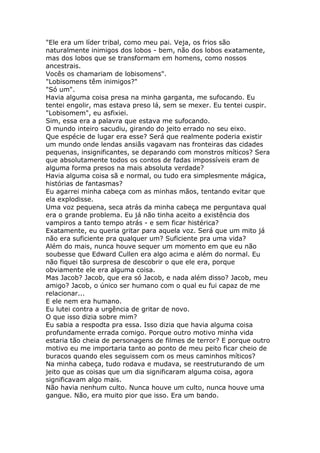 "Ele era um líder tribal, como meu pai. Veja, os frios são
naturalmente inimigos dos lobos - bem, não dos lobos exatamente,
mas dos lobos que se transformam em homens, como nossos
ancestrais.
Vocês os chamariam de lobisomens".
"Lobisomens têm inimigos?"
"Só um".
Havia alguma coisa presa na minha garganta, me sufocando. Eu
tentei engolir, mas estava preso lá, sem se mexer. Eu tentei cuspir.
"Lobisomem", eu asfixiei.
Sim, essa era a palavra que estava me sufocando.
O mundo inteiro sacudiu, girando do jeito errado no seu eixo.
Que espécie de lugar era esse? Será que realmente poderia existir
um mundo onde lendas ansiãs vagavam nas fronteiras das cidades
pequenas, insignificantes, se deparando com monstros míticos? Sera
que absolutamente todos os contos de fadas impossíveis eram de
alguma forma presos na mais absoluta verdade?
Havia alguma coisa sã e normal, ou tudo era simplesmente mágica,
histórias de fantasmas?
Eu agarrei minha cabeça com as minhas mãos, tentando evitar que
ela explodisse.
Uma voz pequena, seca atrás da minha cabeça me perguntava qual
era o grande problema. Eu já não tinha aceito a existência dos
vampiros a tanto tempo atrás - e sem ficar histérica?
Exatamente, eu queria gritar para aquela voz. Será que um mito já
não era suficiente pra qualquer um? Suficiente pra uma vida?
Além do mais, nunca houve sequer um momento em que eu não
soubesse que Edward Cullen era algo acima e além do normal. Eu
não fiquei tão surpresa de descobrir o que ele era, porque
obviamente ele era alguma coisa.
Mas Jacob? Jacob, que era só Jacob, e nada além disso? Jacob, meu
amigo? Jacob, o único ser humano com o qual eu fui capaz de me
relacionar...
E ele nem era humano.
Eu lutei contra a urgência de gritar de novo.
O que isso dizia sobre mim?
Eu sabia a respodta pra essa. Isso dizia que havia alguma coisa
profundamente errada comigo. Porque outro motivo minha vida
estaria tão cheia de personagens de filmes de terror? E porque outro
motivo eu me importaria tanto ao ponto de meu peito ficar cheio de
buracos quando eles seguissem com os meus caminhos míticos?
Na minha cabeça, tudo rodava e mudava, se reestruturando de um
jeito que as coisas que um dia significaram alguma coisa, agora
significavam algo mais.
Não havia nenhum culto. Nunca houve um culto, nunca houve uma
gangue. Não, era muito pior que isso. Era um bando.
 