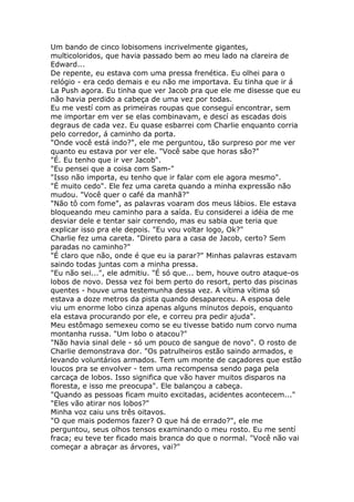 Um bando de cinco lobisomens incrivelmente gigantes,
multicoloridos, que havia passado bem ao meu lado na clareira de
Edward...
De repente, eu estava com uma pressa frenética. Eu olhei para o
relógio - era cedo demais e eu não me importava. Eu tinha que ir á
La Push agora. Eu tinha que ver Jacob pra que ele me disesse que eu
não havia perdido a cabeça de uma vez por todas.
Eu me vestí com as primeiras roupas que conseguí encontrar, sem
me importar em ver se elas combinavam, e descí as escadas dois
degraus de cada vez. Eu quase esbarrei com Charlie enquanto corria
pelo corredor, á caminho da porta.
"Onde você está indo?", ele me perguntou, tão surpreso por me ver
quanto eu estava por ver ele. "Você sabe que horas são?"
"É. Eu tenho que ir ver Jacob".
"Eu pensei que a coisa com Sam-"
"Isso não importa, eu tenho que ir falar com ele agora mesmo".
"É muito cedo". Ele fez uma careta quando a minha expressão não
mudou. "Você quer o café da manhã?"
"Não tô com fome", as palavras voaram dos meus lábios. Ele estava
bloqueando meu caminho para a saída. Eu considerei a idéia de me
desviar dele e tentar sair correndo, mas eu sabia que teria que
explicar isso pra ele depois. "Eu vou voltar logo, Ok?"
Charlie fez uma careta. "Direto para a casa de Jacob, certo? Sem
paradas no caminho?"
"É claro que não, onde é que eu ia parar?" Minhas palavras estavam
saindo todas juntas com a minha pressa.
"Eu não sei...", ele admitiu. "É só que... bem, houve outro ataque-os
lobos de novo. Dessa vez foi bem perto do resort, perto das piscinas
quentes - houve uma testemunha dessa vez. A vítima vítima só
estava a doze metros da pista quando desapareceu. A esposa dele
viu um enorme lobo cinza apenas alguns minutos depois, enquanto
ela estava procurando por ele, e correu pra pedir ajuda".
Meu estômago semexeu como se eu tivesse batido num corvo numa
montanha russa. "Um lobo o atacou?"
"Não havia sinal dele - só um pouco de sangue de novo". O rosto de
Charlie demonstrava dor. "Os patrulheiros estão saindo armados, e
levando voluntários armados. Tem um monte de caçadores que estão
loucos pra se envolver - tem uma recompensa sendo paga pela
carcaça de lobos. Isso significa que vão haver muitos disparos na
floresta, e isso me preocupa". Ele balançou a cabeça.
"Quando as pessoas ficam muito excitadas, acidentes acontecem..."
"Eles vão atirar nos lobos?"
Minha voz caiu uns três oitavos.
"O que mais podemos fazer? O que há de errado?", ele me
perguntou, seus olhos tensos examinando o meu rosto. Eu me sentí
fraca; eu teve ter ficado mais branca do que o normal. "Você não vai
começar a abraçar as árvores, vai?"
 