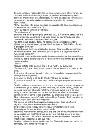 Eu não consegui responder. Se ele não estivesse me observando, eu
teria colocado minha cabeça entre os joelhos. Eu havia esquecido
sobre os mochileiros desaparecidos, e sobre as pegadas com marcas
de sangue... eu não havia conectado esses fatos ás minhas
realizações.
"Olha, querida, não deixe que isso te assuste. Só fique na cidade ou
na estrada - sem paradas - Ok?"
"Ok", eu repetí com uma voz fraca.
"Eu tenho que ir".
Eu olhei pra ele de perto pela primeira vez, e ví que ele estava com a
arma amarrada na cintura e as suas boras de caminhada nos pés.
"Você não vai atrás daqueles lobos, vai, pai?"
"Eu tenho que ajudar, Bells. As pessoas estão desaparecendo".
Minha voz gritou de novo, quase histérica agora. "Não! Não, não vá.
É perigoso demais!"
"Eu tenho que fazer meu trabalho, garota. Não seja tão pessimista -
eu vou ficar bem". Ele caminhou para a porta e a segurou aberta.
"Você não vai sair?"
Eu hesitei, meus estômago ainda dando cambalhotas desconfortáveis.
O que eu podia dizer pra pará-lo? Eu estava tonta demais pra pensar
numa solução.
"Bells?"
"Talvez estaja cedo demais pra ir á La Push", eu sussurrei.
"Eu concordo", ele disse, e saiu para a chuva, batendo a porta atrás
dele.
Assim que ele estava fora de vista, eu caí no chão e coloquei minha
cabeça entre os joelhos.
Será que eu devia ir atrás de Charlie? O que eu ia dizer?
E quanto a Jacob? Jacob era meu melhor amigo; eu precisava avisá-
lo.
Se ele realmente fosse um - eu tremí e me forcei a pensar na palavra
- lobisomem (e eu sabia que era verdade, eu podia sentir), então as
pessoas estariam atirando nele! Eu precisava avisar ele e os seus
amigos que as pessoas iam tentar matá-los se eles continuassem
correndo por aí como lobos gigantes. Eu precisava dizê-los pra parar.
Eles tinham que parar! Charlie estava lá na floresta. Será que eles se
importariam com isso? Eu imaginei...
Até agora, só estranhos haviam desaparecido. Isso significava
alguma coisa, ou era só uma conhecidência?
Eu precisava que Jacob, pelo menos, se importaria com isso.
De qualquer forma, eu tinha que avisá-lo.
Jacob era meu melhor amigo, mas ele era um monstro também? Um
de verdade? Um mal? Será que eu devia avisá-los se ele e os seus
amigos fossem... fossem assassinos! Se eles estivessem matando
mochileiros inocentes a sangue frio?
Se eles realmente fossem criaturas dos filmes de terror em todos os
sentidos, seria errado protegê-los.
 