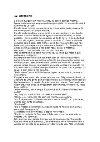 13. Assassino

Se fosse qualquer um menos Jacob, eu pensei comigo mesma,
balançando a cabeça enquanto dirigia pela pista cercada de floresta á
caminho de La Push.
Eu não tinha certeza que q estava fazendo a coisa certa, mas eu fiz
uma compromisso comigo mesma.
Eu não podia condenar o que Jacob e os seus amigos, o seu bando,
estavam fazendo. Eu entendia agora o que ele havia dito na noite
passada - que eu podia nunca querer vê-lo de novo - e eu podia ligá-
lo como ele sugeriu, mas isso parecia covarde. Eu devia a ele uma
conversa cara a cara, pelo menos. Eu ia dizer na cara dele que não
faria vista grossa para o que estava acontecendo. Eu não podia ser
amiga de um assassino e não dizer nada, deixar a matança
continuar... Isso me faria uma monstro também.
Mas eu também não podia não avisá-lo. Eu tinha que fazer o que
podia para protegê-lo.
Eu parei na frente da casa dos Black com os lábios pressionados
numa linha dura. Já era ruim o suficiente que meu melhor amigo era
um lobisomem. Será que ele tinha que ser um monstro, também?
A casa estava escura, não haviam luzes nas janelas, mas eu não me
importava de acordá-los. Meu punho bateu na porta com a energia da
raiva; o som ecoava nas paredes.
"Pode entrar", eu ouví Billy chamar depois de um minuto, e uma luz
se acendeu.
Eu girei a maçaneta; ela estava destrancada. Billy estava inclinado na
abertura de uma porta bem do lado de fora da cozinha, um roupão de
banho nos ombros, ainda não estava na sua cadeira. Quando ele viu
quem era, seus olhos se arregalaram brevemente, e depois seu rosto
ficou estóico.
"Bem, bom dia, Bella. O que é que você está fazendo acordada tão
cedo?"
"Oi, Billy. Eu preciso falar com Jake - onde ele está?"
"Umm... eu realmente não sei", ele mentiu, a cara dura.
"Você sabe o que Charlie está fazendo essa manhã?", eu quis saber,
doente com tanta enrrolação.
"Eu devia?"
"Ele e metade dos homens na cidade estão na floresta com armas,
caçando lobos gigantes".
A expressão de Billy mudou, e depois ficou vazia.
"Então eu gostaria de falar com o Jake sobre isso, se você não se
importa", eu continuei.
Billy apertou seus lábios finos por um longo momento. "Eu aposto
que ele ainda está dormindo", ele finalmente disse, acenando com a
cabeça em direção ao pequeno corredor fora da sala. "Ele tem ficado
 