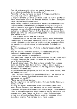 fora até tarde esses dias. O garoto precisa de descanso -
provavelmente você não devia acordar ele".
"É minha vez", eu murmurei por baixo do fôlego enquanto me
mandava pelo corredor. Billy suspirou.
O pequeno armário que era o quarto de Jacob era o único quarto que
havia no corredor. Eu não me importei de bater. Eu abri a porta; ela
bateu na parede com um estrondo.
Jacob - ainda usando apenas as calças pretas que estava usando na
noite passada - estava jogado na diagonal no beliche que tomava
todo o espaço no seus quarto deixando apenas alguns centímetros
sobrando nas paredes. Mesmo sendo grande, ela não era grande o
suficiente; os pés dele ficavam de fora de um lado e a cabeça ficava
de fora do outro. Ele estava dormindo pesado, roncando suavemente
com a boca aberta.
O som da porta não fez nem ele se mexer.
O rosto dele estava em paz com o sono pesado, todas as linhas de
raiva haviam se suavizado. Haviam círculos embaixo dos olhos dele
que eu não havia notado antes. A despeito de seu tamanho ridículo,
ele parecia muito jovem agora, e muito cansado. A piedade me
chocou.
Eu dei um passou pra trás, e fechei a porta silenciosamente atrás de
mim.
Billy me encarou com olhos curiosos, guardados enquanto eu
caminhava lentamente de volta pra sala de frente.
"Eu acho que vou deixar ele descansar".
Billy balançou a cabeça, e então ficamos olhando um para o outro por
um longo momento. Eu estava morrendo pra perguntar qual era
parte dele em tudo isso.
O que ele achava que o filho dele havia se tornado? Mas eu sabia
como ele defendia Sam desde o início, então eu achava que os
assassinatos não incomodavam ele. Como ele justificava isso pra sí
mesmo eu não tinha idéia.
Eu podia ver muitas perguntas pra mim nos seus olhos escuros, mas
ele não fez nenhuma.
"Olha", eu disse, quebrando o silêncio perturbador. "Eu vou ficar na
praia por um tempo. Quando ele acordar, diga que eu estou
esperando por ele, Ok?"
"Claro, claro", Billy concordou.
Eu me perguntei se ele realmente diria. Bom, se ele não disesse, eu
tentei, não foi?
Eu dirigi até a praia e estacionei no estacionamento vazio e sujo.
Ainda estava escuro - o pré- nascer do sol de um dia nebuloso - e
quando eu desliguei os faróis ficou difícil de enxergar. Eu deixei meus
olhos se ajustarem antes de poder encontrar a trilha que guiava pela
alta cerca de ervas. Estava frio lá, com o vento vindo das ondas
pretas, e eu afundei minhas mãos no fundo dos bolsos da minha
jaqueta de inverno. Pelo menos a chuva havia parado.
 