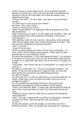 Jacob começou a andar pelas rochas. Se eu prestasse bastante
atençao, eu podia ouvir o leve som dos pés dele se arrastando nas
rochas por trás do som das ondas. As rochas de batiam como
castanholas comigo.
"Porque você veio?", ele quis saber, sem parar a sua caminhada
raivosa.
"Eu achei que um cara a cara seria melhor".
Ele bufou. "Oh, muito melhor".
"Jacob, eu tenho que te avisar -"
"Sobre os patrulheiros e os caçadores? Não se preocupe com isso.
Nós já sabemos".
"Não se preocupe com isso?", eu quis saber sem acreditar. "Jake, ele
estão armados! Eles estão plantando armadilhas e oferecendo
recompensas e -"
"Nós podemos cuidar de nós mesmos", ele grunhiu, ainda andando.
"Eles não vão pegar nada. Eles só estão dificultando as coisas - eles
vão começar a desaparecer logo logo também".
"Jake!", eu gritei.
"O que? É só um fato".
Minha voz estava pálida de revolta. "Como é que você pode... se
sentir assim? Você conhece essas pessoas. Charlie está lá!" Esse
pensamento fez meu estômago revirar.
Ele parou abruptamente. "O que mais podemos fazer?", ele retorquiu.
O sol dexou as nuvens com uma cor rosa acinzentada acima de nós.
Eu podia ver a expressão dele agora; ele era de raiva, frustração, de
traição.
"Você podia... bem tentar não ser um lobisomem?" eu sugerí com um
sussurro.
Ele jogou as mãos para o ar. "Como se eu pudesse escolher!", ele
gritou. "E como se isso ajudasse em alguma coisa, se você está
preocupada com as pessoas que estão desaparecendo".
"Eu não te entendo".
Ele olhou pra mim, os olhos se apertando e a se contorcendo em um
rugido. "Você sabe o que me deixa com tanta raive que me dá
vontade de cuspir?"
Eu virei a cabeça da expressão hostil dele. Ele parecia estar
esperando uma resposta, então eu balancei minha cabeça.
"Você é uma hipócrita, Bella - aí está você, aterrorizada de medo de
mim! Como é que isso pode ser justo?" As mãos dele tremiam de
raiva.
"Hipócrita? Como é que ter medo de um monstro me transforma
numa hipócrita?"
"Ugh!", Ele rugiu, pressionando os punhos nas têmporas e fechando
os olhos com força. "Será que dá pra você se escutar?"
"O que?"
Ele deu dois passos na minha diração, se inclinando pra mim e
brilhando de fúria. "Bem, eu lamento que não posso ser o tipocerto
 
