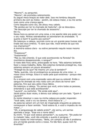 "Mesmo?", eu perguntei.
"Mesmo", ele prometeu solenemente.
Eu joguei meus braços ao redor dele. Isso me lembrou dequele
primeiro dia com as motos - porém, ele estava maior, e eu me sentia
mais como uma criança agora.
Como daquela outra vez, ele alisou meu cabelo.
"Me perdoe por ter te chamado de hipócrita", ele se desculpou.
"Me desculpe por ter te chamado de assassino".
Ele riu.
Nessa hora eu pensei em uma coisa, e me apartei dele pra poder ver
o seu rosto. Minhas sobrabcelhas se estreitaram de ansiedade. "E
quanto á Sam? E quanto aos outros?"
Ele balançou a cabeça, sorrindo como se um grande peso tivesse sido
tirado dos seus ombros. "É claro que não. Você lembra do que nós
nos chamamos?"
A memória estava clara - eu estive pensando naquilo nesse mesmo
dia.
"Protetores?"
"Exatamente".
"Mas eu não entendo. O que está acontecendo na floresta? Os
mochileiros desaparecendo, o sangue?"
O rosto dele ficou sério, preocupado na hora. "Nós estamos tentando
fazer o nosso trabalho, Bella. Nós estamos tentando protegê-los, mas
estamos sempre um pouco atrasados".
"Protegê-los do que? Há mesmo um urso lá também?"
"Bella, querida, nós só protegemos as pessoas de uma coisa - o
nosso único inimigo. Essa é a razão pela qual existimos - porque eles
existem".
Eu o encarei com uma expressão vazia até que eu entendí. Então o
sangue foi drenado do meu rosto com um choro de horror sem
palavras, fino que saiu pelos meus lábios.
Ele balançou a cabeça. "Eu pensei que você, entre todas as pessoas,
entenderia o que está acontecendo".
"Laurent", eu cochichei. "Ele ainda está aqui".
Jacob piscou duas vezes, e deixou sua cabeça cair pro lado. "Quem é
Laurent?"
Eu tentei dissolver o caos na minha cabeça pra poder responder.
"Você sabe, você o viu na clareira. Você estava la´..."
As palavras saíram em um tom de imaginação enquanto as palavras
começavam a fazer sentido. "Você estava lá, e você o impediu de me
matar..."
"Oh, a sanguessuga de cabelo preto?", ele sorriu, um sorriso
apertado e largo. "Esse era o nome dele?"
Eu tremí. "O que você estava pensando?", eu sussurrei. "Ele podia ter
te matado! Jake, você não entende o quanto é perigoso -"
Outra risada me interrompeu. "Bella, um vampiro só não é problema
pra um bando grande como o nosso. Foi tão fácil, quase nem foi
divertido!"
 