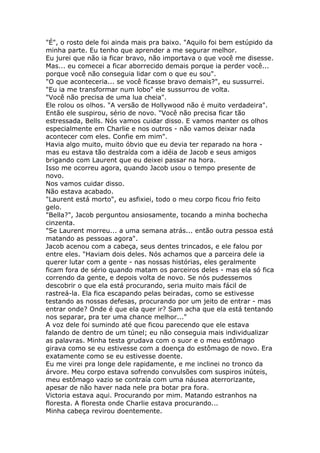 "É", o rosto dele foi ainda mais pra baixo. "Aquilo foi bem estúpido da
minha parte. Eu tenho que aprender a me segurar melhor.
Eu jurei que não ia ficar bravo, não importava o que você me disesse.
Mas... eu comecei a ficar aborrecido demais porque ia perder você...
porque você não conseguia lidar com o que eu sou".
"O que aconteceria... se você ficasse bravo demais?", eu sussurrei.
"Eu ia me transformar num lobo" ele sussurrou de volta.
"Você não precisa de uma lua cheia".
Ele rolou os olhos. "A versão de Hollywood não é muito verdadeira".
Então ele suspirou, sério de novo. "Você não precisa ficar tão
estressada, Bells. Nós vamos cuidar disso. E vamos manter os olhos
especialmente em Charlie e nos outros - não vamos deixar nada
acontecer com eles. Confie em mim".
Havia algo muito, muito óbvio que eu devia ter reparado na hora -
mas eu estava tão destraída com a idéia de Jacob e seus amigos
brigando com Laurent que eu deixei passar na hora.
Isso me ocorreu agora, quando Jacob usou o tempo presente de
novo.
Nos vamos cuidar disso.
Não estava acabado.
"Laurent está morto", eu asfixiei, todo o meu corpo ficou frio feito
gelo.
"Bella?", Jacob perguntou ansiosamente, tocando a minha bochecha
cinzenta.
"Se Laurent morreu... a uma semana atrás... então outra pessoa está
matando as pessoas agora".
Jacob acenou com a cabeça, seus dentes trincados, e ele falou por
entre eles. "Haviam dois deles. Nós achamos que a parceira dele ia
querer lutar com a gente - nas nossas histórias, eles geralmente
ficam fora de sério quando matam os parceiros deles - mas ela só fica
correndo da gente, e depois volta de novo. Se nós pudessemos
descobrir o que ela está procurando, seria muito mais fácil de
rastreá-la. Ela fica escapando pelas beiradas, como se estivesse
testando as nossas defesas, procurando por um jeito de entrar - mas
entrar onde? Onde é que ela quer ir? Sam acha que ela está tentando
nos separar, pra ter uma chance melhor..."
A voz dele foi sumindo até que ficou parecendo que ele estava
falando de dentro de um túnel; eu não conseguia mais individualizar
as palavras. Minha testa grudava com o suor e o meu estômago
girava como se eu estivesse com a doença do estômago de novo. Era
exatamente como se eu estivesse doente.
Eu me virei pra longe dele rapidamente, e me inclinei no tronco da
árvore. Meu corpo estava sofrendo convulsões com suspiros inúteis,
meu estômago vazio se contraía com uma náusea aterrorizante,
apesar de não haver nada nele pra botar pra fora.
Victoria estava aqui. Procurando por mim. Matando estranhos na
floresta. A floresta onde Charlie estava procurando...
Minha cabeça revirou doentemente.
 