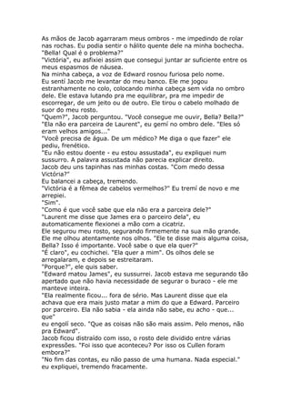 As mãos de Jacob agarraram meus ombros - me impedindo de rolar
nas rochas. Eu podia sentir o hálito quente dele na minha bochecha.
"Bella! Qual é o problema?"
"Victória", eu asfixiei assim que consegui juntar ar suficiente entre os
meus espasmos de náusea.
Na minha cabeça, a voz de Edward rosnou furiosa pelo nome.
Eu sentí Jacob me levantar do meu banco. Ele me jogou
estranhamente no colo, colocando minha cabeça sem vida no ombro
dele. Ele estava lutando pra me equilibrar, pra me impedir de
escorregar, de um jeito ou de outro. Ele tirou o cabelo molhado de
suor do meu rosto.
"Quem?", Jacob perguntou. "Você consegue me ouvir, Bella? Bella?"
"Ela não era parceira de Laurent", eu gemí no ombro dele. "Eles só
eram velhos amigos..."
"Você precisa de água. De um médico? Me diga o que fazer" ele
pediu, frenético.
"Eu não estou doente - eu estou assustada", eu expliquei num
sussurro. A palavra assustada não parecia explicar direito.
Jacob deu uns tapinhas nas minhas costas. "Com medo dessa
Victória?"
Eu balancei a cabeça, tremendo.
"Victória é a fêmea de cabelos vermelhos?" Eu tremí de novo e me
arrepiei.
"Sim".
"Como é que você sabe que ela não era a parceira dele?"
"Laurent me disse que James era o parceiro dela", eu
automaticamente flexionei a mão com a cicatriz.
Ele segurou meu rosto, segurando firmemente na sua mão grande.
Ele me olhou atentamente nos olhos. "Ele te disse mais alguma coisa,
Bella? Isso é importante. Você sabe o que ela quer?"
"É claro", eu cochichei. "Ela quer a mim". Os olhos dele se
arregalaram, e depois se estreitaram.
"Porque?", ele quis saber.
"Edward matou James", eu sussurrei. Jacob estava me segurando tão
apertado que não havia necessidade de segurar o buraco - ele me
manteve inteira.
"Ela realmente ficou... fora de sério. Mas Laurent disse que ela
achava que era mais justo matar a mim do que a Edward. Parceiro
por parceiro. Ela não sabia - ela ainda não sabe, eu acho - que...
que"
eu engolí seco. "Que as coisas não são mais assim. Pelo menos, não
pra Edward".
Jacob ficou distraído com isso, o rosto dele dividido entre várias
expressões. "Foi isso que aconteceu? Por isso os Cullen foram
embora?"
"No fim das contas, eu não passo de uma humana. Nada especial."
eu expliquei, tremendo fracamente.
 