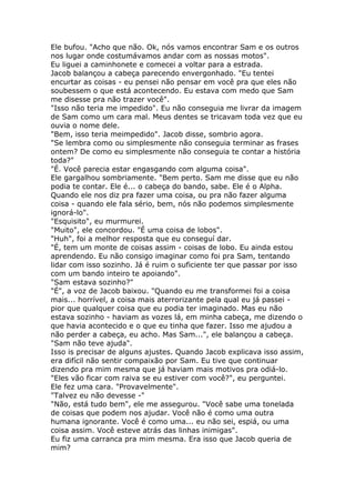 Ele bufou. "Acho que não. Ok, nós vamos encontrar Sam e os outros
nos lugar onde costumávamos andar com as nossas motos".
Eu liguei a caminhonete e comecei a voltar para a estrada.
Jacob balançou a cabeça parecendo envergonhado. "Eu tentei
encurtar as coisas - eu pensei não pensar em você pra que eles não
soubessem o que está acontecendo. Eu estava com medo que Sam
me disesse pra não trazer você".
"Isso não teria me impedido". Eu não conseguia me livrar da imagem
de Sam como um cara mal. Meus dentes se tricavam toda vez que eu
ouvia o nome dele.
"Bem, isso teria meimpedido". Jacob disse, sombrio agora.
"Se lembra como ou simplesmente não conseguia terminar as frases
ontem? De como eu simplesmente não conseguia te contar a história
toda?"
"É. Você parecia estar engasgando com alguma coisa".
Ele gargalhou sombriamente. "Bem perto. Sam me disse que eu não
podia te contar. Ele é... o cabeça do bando, sabe. Ele é o Alpha.
Quando ele nos diz pra fazer uma coisa, ou pra não fazer alguma
coisa - quando ele fala sério, bem, nós não podemos simplesmente
ignorá-lo".
"Esquisito", eu murmurei.
"Muito", ele concordou. "É uma coisa de lobos".
"Huh", foi a melhor resposta que eu conseguí dar.
"É, tem um monte de coisas assim - coisas de lobo. Eu ainda estou
aprendendo. Eu não consigo imaginar como foi pra Sam, tentando
lidar com isso sozinho. Já é ruim o suficiente ter que passar por isso
com um bando inteiro te apoiando".
"Sam estava sozinho?"
"É", a voz de Jacob baixou. "Quando eu me transformei foi a coisa
mais... horrível, a coisa mais aterrorizante pela qual eu já passei -
pior que qualquer coisa que eu podia ter imaginado. Mas eu não
estava sozinho - haviam as vozes lá, em minha cabeça, me dizendo o
que havia acontecido e o que eu tinha que fazer. Isso me ajudou a
não perder a cabeça, eu acho. Mas Sam...", ele balançou a cabeça.
"Sam não teve ajuda".
Isso is precisar de alguns ajustes. Quando Jacob explicava isso assim,
era difícil não sentir compaixão por Sam. Eu tive que continuar
dizendo pra mim mesma que já haviam mais motivos pra odiá-lo.
"Eles vão ficar com raiva se eu estiver com você?", eu perguntei.
Ele fez uma cara. "Provavelmente".
"Talvez eu não devesse -"
"Não, está tudo bem", ele me assegurou. "Você sabe uma tonelada
de coisas que podem nos ajudar. Você não é como uma outra
humana ignorante. Você é como uma... eu não sei, espiá, ou uma
coisa assim. Você esteve atrás das linhas inimigas".
Eu fiz uma carranca pra mim mesma. Era isso que Jacob queria de
mim?
 