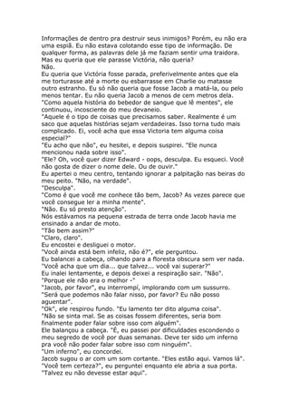 Informações de dentro pra destruir seus inimigos? Porém, eu não era
uma espiã. Eu não estava colotando esse tipo de informação. De
qualquer forma, as palavras dele já me faziam sentir uma traidora.
Mas eu queria que ele parasse Victória, não queria?
Não.
Eu queria que Victória fosse parada, preferivelmente antes que ela
me torturasse até a morte ou esbarrasse em Charlie ou matasse
outro estranho. Eu só não queria que fosse Jacob a matá-la, ou pelo
menos tentar. Eu não queria Jacob a menos de cem metros dela.
"Como aquela história do bebedor de sangue que lê mentes", ele
continuou, incosciente do meu devaneio.
"Aquele é o tipo de coisas que precisamos saber. Realmente é um
saco que aquelas histórias sejam verdadeiras. Isso torna tudo mais
complicado. Ei, você acha que essa Victoria tem alguma coisa
especial?"
"Eu acho que não", eu hesitei, e depois suspirei. "Ele nunca
mencionou nada sobre isso".
"Ele? Oh, você quer dizer Edward - oops, desculpa. Eu esqueci. Você
não gosta de dizer o nome dele. Ou de ouvir."
Eu apertei o meu centro, tentando ignorar a palpitação nas beiras do
meu peito. "Não, na verdade".
"Desculpa".
"Como é que você me conhece tão bem, Jacob? As vezes parece que
você consegue ler a minha mente".
"Não. Eu só presto atenção".
Nós estávamos na pequena estrada de terra onde Jacob havia me
ensinado a andar de moto.
"Tão bem assim?"
"Claro, claro".
Eu encostei e desliguei o motor.
"Você ainda está bem infeliz, não é?", ele perguntou.
Eu balancei a cabeça, olhando para a floresta obscura sem ver nada.
"Você acha que um dia... que talvez... você vai superar?"
Eu inalei lentamente, e depois deixei a respiração sair. "Não".
"Porque ele não era o melhor -"
"Jacob, por favor", eu interrompí, implorando com um sussurro.
"Será que podemos não falar nisso, por favor? Eu não posso
aguentar".
"Ok", ele respirou fundo. "Eu lamento ter dito alguma coisa".
"Não se sinta mal. Se as coisas fossem diferentes, seria bom
finalmente poder falar sobre isso com alguém".
Ele balançou a cabeça. "É, eu passei por dificuldades escondendo o
meu segredo de você por duas semanas. Deve ter sido um inferno
pra você não poder falar sobre isso com ninguém".
"Um inferno", eu concordei.
Jacob sugou o ar com um som cortante. "Eles estão aqui. Vamos lá".
"Você tem certeza?", eu perguntei enquanto ele abria a sua porta.
"Talvez eu não devesse estar aqui".
 