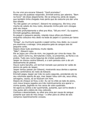 Eu me virei pra encarar Edward. "Você prometeu".
Antes que ele pudesse responder, Emmett entrou por adentro. "Bem
na hora!" ele disse alegremente. Ele se empurrou atrás de Jasper,
que também tinha chegado mais perto que de costume pra dar uma
boa olhada.
"Eu não gastei um centavo", Edward me assegurou. Ele tirou uma
mecha de cabelo do meu rosto, deixando minha pele com cócegas
pelo seu toque.
Eu inalei profundamente e olhei pra Alice. "Dê pra mim". Eu suspirei.
Emmett gargalhou deliciado.
Eu peguei o pequeno pacote, rolando meus olhos pra Edward
enquanto colocava meu dedo na boda do papel e o puxava por baixo
da fita.
"Droga", eu murmurei quando o papel cortou meu dedo; eu o puxei
pra examinar o estrago. Uma pequena gota de sangue saia do
pequeno corte.
Depois disso tudo aconteceu muito rápido.
"Não!", Edward rugiu.
Ele se jogou por cima de mim, me jogando por cima da mesa. Ela
caiu, assim como eu, derrubando o bolo, os presentes, as flores e os
pratos. Tudo caiu numa bagunça de cristais quebrados.
Jasper se chocou contra Edward, e o som pareceu com o de um
deslizamento de pedras.
Houve outro barulho, um terrível rosnado que parecia ter saído de
dentro do peito de Jasper.
Jasper tentou passar por Edward, mostrando seus dentes a apenas
alguns centímetros do rosto de Edward.
Emmett pegou Jasper por trás no outro segundo, prendendo ele no
seu volumoso aperto de aço, mas Jasper lutou com ele, seus olhos,
selvagens, vazios, só se focavam em mim.
Depois do choque só ficou a dor. Eu caí no chão ao lado do piano,
com meus braços jogados pra trás instintivamente pra aparar a
minha queda, jogando-os nos cacos de vidro quebrado.
Só agora eu sentia a dor queimando, pulsante, que corria desde o
meu pulso até a dobra do meu cotovelo.
Confusa e desorientada, eu olhei pra cima por causa do sangue
pulsante que saía do meu braço - e olhei para os olhos de seis
vampiros repentinamente vorazes.
 
