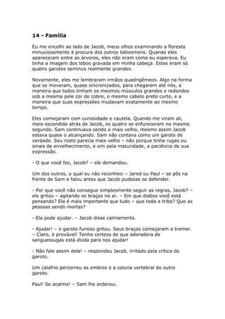 14 - Família

Eu me encolhi ao lado de Jacob, meus olhos examinando a floresta
minuciosamente à procura dos outros lobisomens. Quando eles
apareceram entre as árvores, eles não eram como eu esperava. Eu
tinha a imagem dos lobos gravada em minha cabeça. Estes eram só
quatro garotos seminus realmente grandes.

Novamente, eles me lembraram irmãos quadrigêmeos. Algo na forma
que se moveram, quase sincronizados, para chegarem até nós, a
maneira que todos tinham os mesmos músculos grandes e redondos
sob a mesma pele cor de cobre, o mesmo cabelo preto curto, e a
maneira que suas expressões mudavam exatamente ao mesmo
tempo.

Eles começaram com curiosidade e cautela. Quando me viram ali,
meio escondida atrás de Jacob, os quatro se enfureceram no mesmo
segundo. Sam continuava sendo o mais velho, mesmo assim Jacob
estava quase o alcançando. Sam não contava como um garoto de
verdade. Seu rosto parecia mais velho – não porque tinha rugas ou
sinais de envelhecimento, e sim pela maturidade, a paciência de sua
expressão.

- O que você fez, Jacob? – ele demandou.

Um dos outros, o qual eu não reconheci – Jared ou Paul – se pôs na
frente de Sam e falou antes que Jacob pudesse se defender.

- Por que você não consegue simplesmente seguir as regras, Jacob? –
ele gritou – agitando os braços no ar. – Em que diabos você está
pensando? Ela é mais importante que tudo – que toda a tribo? Que as
pessoas sendo mortas?

- Ela pode ajudar. – Jacob disse calmamente.

- Ajudar! – o garoto furioso gritou. Seus braços começaram a tremer.
– Claro, é provável! Tenho certeza de que adoradora de
sanguessugas está doida para nos ajudar!

- Não fale assim dela! – respondeu Jacob, irritado pela crítica do
garoto.

Um calafrio percorreu os ombros e a coluna vertebral do outro
garoto.

Paul! Se acalme! – Sam lhe ordenou.
 