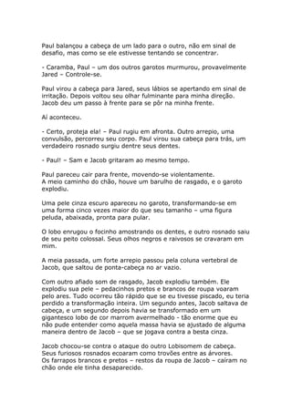 Paul balançou a cabeça de um lado para o outro, não em sinal de
desafio, mas como se ele estivesse tentando se concentrar.

- Caramba, Paul – um dos outros garotos murmurou, provavelmente
Jared – Controle-se.

Paul virou a cabeça para Jared, seus lábios se apertando em sinal de
irritação. Depois voltou seu olhar fulminante para minha direção.
Jacob deu um passo à frente para se pôr na minha frente.

Aí aconteceu.

- Certo, proteja ela! – Paul rugiu em afronta. Outro arrepio, uma
convulsão, percorreu seu corpo. Paul virou sua cabeça para trás, um
verdadeiro rosnado surgiu dentre seus dentes.

- Paul! – Sam e Jacob gritaram ao mesmo tempo.

Paul pareceu cair para frente, movendo-se violentamente.
A meio caminho do chão, houve um barulho de rasgado, e o garoto
explodiu.

Uma pele cinza escuro apareceu no garoto, transformando-se em
uma forma cinco vezes maior do que seu tamanho – uma figura
peluda, abaixada, pronta para pular.

O lobo enrugou o focinho amostrando os dentes, e outro rosnado saiu
de seu peito colossal. Seus olhos negros e raivosos se cravaram em
mim.

A meia passada, um forte arrepio passou pela coluna vertebral de
Jacob, que saltou de ponta-cabeça no ar vazio.

Com outro afiado som de rasgado, Jacob explodiu também. Ele
explodiu sua pele – pedacinhos pretos e brancos de roupa voaram
pelo ares. Tudo ocorreu tão rápido que se eu tivesse piscado, eu teria
perdido a transformação inteira. Um segundo antes, Jacob saltava de
cabeça, e um segundo depois havia se transformado em um
gigantesco lobo de cor marrom avermelhado - tão enorme que eu
não pude entender como aquela massa havia se ajustado de alguma
maneira dentro de Jacob – que se jogava contra a besta cinza.

Jacob chocou-se contra o ataque do outro Lobisomem de cabeça.
Seus furiosos rosnados ecoaram como trovões entre as árvores.
Os farrapos brancos e pretos – restos da roupa de Jacob – caíram no
chão onde ele tinha desaparecido.
 