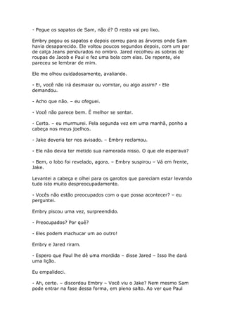 - Pegue os sapatos de Sam, não é? O resto vai pro lixo.

Embry pegou os sapatos e depois correu para as árvores onde Sam
havia desaparecido. Ele voltou poucos segundos depois, com um par
de calça Jeans pendurados no ombro. Jared recolheu as sobras de
roupas de Jacob e Paul e fez uma bola com elas. De repente, ele
pareceu se lembrar de mim.

Ele me olhou cuidadosamente, avaliando.

- Ei, você não irá desmaiar ou vomitar, ou algo assim? - Ele
demandou.

- Acho que não. – eu ofeguei.

- Você não parece bem. É melhor se sentar.

- Certo. – eu murmurei. Pela segunda vez em uma manhã, ponho a
cabeça nos meus joelhos.

- Jake deveria ter nos avisado. – Embry reclamou.

- Ele não devia ter metido sua namorada nisso. O que ele esperava?

- Bem, o lobo foi revelado, agora. – Embry suspirou – Vá em frente,
Jake.

Levantei a cabeça e olhei para os garotos que pareciam estar levando
tudo isto muito despreocupadamente.

- Vocês não estão preocupados com o que possa acontecer? – eu
perguntei.

Embry piscou uma vez, surpreendido.

- Preocupados? Por quê?

- Eles podem machucar um ao outro!

Embry e Jared riram.

- Espero que Paul lhe dê uma mordida – disse Jared – Isso lhe dará
uma lição.

Eu empalideci.

- Ah, certo. – discordou Embry – Você viu o Jake? Nem mesmo Sam
pode entrar na fase dessa forma, em pleno salto. Ao ver que Paul
 