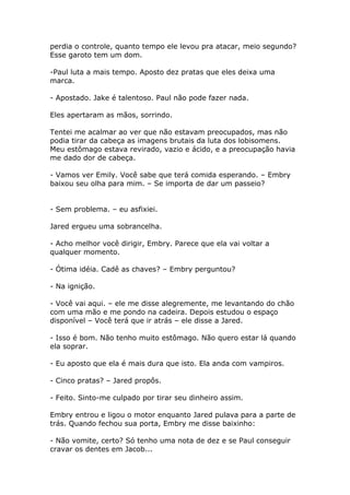 perdia o controle, quanto tempo ele levou pra atacar, meio segundo?
Esse garoto tem um dom.

-Paul luta a mais tempo. Aposto dez pratas que eles deixa uma
marca.

- Apostado. Jake é talentoso. Paul não pode fazer nada.

Eles apertaram as mãos, sorrindo.

Tentei me acalmar ao ver que não estavam preocupados, mas não
podia tirar da cabeça as imagens brutais da luta dos lobisomens.
Meu estômago estava revirado, vazio e ácido, e a preocupação havia
me dado dor de cabeça.

- Vamos ver Emily. Você sabe que terá comida esperando. – Embry
baixou seu olha para mim. – Se importa de dar um passeio?


- Sem problema. – eu asfixiei.

Jared ergueu uma sobrancelha.

- Acho melhor você dirigir, Embry. Parece que ela vai voltar a
qualquer momento.

- Ótima idéia. Cadê as chaves? – Embry perguntou?

- Na ignição.

- Você vai aqui. – ele me disse alegremente, me levantando do chão
com uma mão e me pondo na cadeira. Depois estudou o espaço
disponível – Você terá que ir atrás – ele disse a Jared.

- Isso é bom. Não tenho muito estômago. Não quero estar lá quando
ela soprar.

- Eu aposto que ela é mais dura que isto. Ela anda com vampiros.

- Cinco pratas? – Jared propôs.

- Feito. Sinto-me culpado por tirar seu dinheiro assim.

Embry entrou e ligou o motor enquanto Jared pulava para a parte de
trás. Quando fechou sua porta, Embry me disse baixinho:

- Não vomite, certo? Só tenho uma nota de dez e se Paul conseguir
cravar os dentes em Jacob...
 