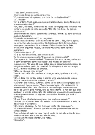 “Tudo bem”, eu sussurrei.
Embry nos dirigiu de volta para a vila.
“Ei, como é que Jake passou por cima da proibição afinal?”
“A... o que?”
“Er, a ordem. Você sabe, pra não sair falando tudo. Como foi que ele
te contou sobre isso?”
“Oh, isso”, eu disse, lembrando de Jacob se engasgando tentando me
contar a verdade na noite passada. “Ele não me disse. Eu dei um
chute certo”.
Embry torceu os lábios, parecendo surpreso. “Hmm. Eu acho que isso
também funciona”.
“Pra onde estamos indo?”, eu perguntei.
“Para a casa de Emily. Ela é namorada de Sam... não, noiva, agora,
eu acho. Eles vão nos encontrar lá depois que Sam der uma lição
neles pelo que acabou de acontecer. E depois que Paul e Jake
arranjarem algumas roupas, se é que Paul ainda tem alguma
sobrando”.
“Emily sabe sobre...?”
“É. E ei, não encare ela. Isso irrita o Sam”.
Eu fiz uma carranca pra ele. “E porque eu encararia ela?”
Embry pareceu desconfortável. “Como você acabou de ver, andar por
aí com lobisomens tem seus riscos”. Ele mudou de assunto
rapidamente. “Ei, você tá legal sobre aquela coisa toda do bebedor de
sangue de cabelo preto da clareira? Ela não parecia ser seu amigo,
mas...” Embry levantou os ombros.
“Não, ele não era meu amigo”
“Isso é bom. Nós não queríamos começar nada, quebrar o acordo,
sabe”.
“Oh, é, Jake me contou sobre o acordo uma vez, há muito tempo.
Porque matar Laurent ia quebrar o acordo?”
“Laurent”, ele repetiu, bufando, como se ele achasse engraçado que
um vampiro tivesse nome. “Bem, tecnicamente, nós estávamos no
terrenos dos Cullen. Nós não temos permissão pra matar nenhum
deles, os Cullen, pelo menos, fora da nossa terra - a não ser que eles
quebrem o acordo antes. Nós não sabíamos se aquele de cabelo preto
era um parente deles ou alguma coisa assim. Parecia que você o
conhecia”.
“O que é que eles teriam que fazer pra quebra o acordo?”
“Morder um humano. Jake não estava muito contente com a idéia de
deixar isso ir tão longe”.
“Oh. Umm, obrigada. Eu fico feliz que vocês não esperaram”.
“O prazer foi nosso”. Parecia que ele estava querendo dizer isso no
sentido literal.
Embry dirigiu através da casa mais á oeste na estrada antes de fazer
uma curva apertada numa estrada de terra.
“A sua caminhonete é lenta”, ele notou.
“Desculpe”.
 