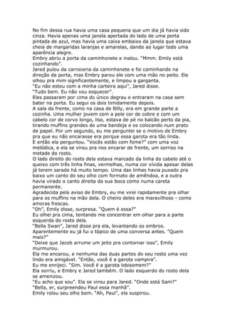 No fim dessa rua havia uma casa pequena que um dia já havia sido
cinza. Havia apenas uma janela apertada do lado de uma porta
pintada de azul, mas havia uma caixa embaixo da janela que estava
cheia de margaridas laranjas e amarelas, dando ao lugar todo uma
aparência alegre.
Embry abriu a porta da caminhonete e inalou. “Mmm. Emily está
cozinhando”.
Jared pulou da carroceria da caminhonete e foi caminhando na
direção da porta, mas Embry parou ele com uma mão no peito. Ele
olhou pra mim significantemente, e limpou a garganta.
“Eu não estou com a minha carteira aqui”, Jared disse.
“Tudo bem. Eu não vou esquecer”.
Eles passaram por cima do único degrau e entraram na casa sem
bater na porta. Eu segui os dois timidamente depois.
A sala da frente, como na casa de Billy, era em grande parte a
cozinha. Uma mulher jovem com a pele cor de cobre e com um
cabelo cor de corvo longo, liso, estava de pé no balcão perto da pia,
tirando muffins grandes de uma bandeja e os colocando num prato
de papel. Por um segundo, eu me perguntei se o motivo de Embry
pra que eu não encarasse era porque essa garota era tão linda.
E então ela perguntou. “Vocês estão com fome?” com uma voz
melódica, e ela se virou pra nos encarar de frente, um sorriso na
metade do rosto.
O lado direito do rosto dela estava marcado da linha do cabelo até o
queixo com três linha finas, vermelhas, numa cor vívida apesar delas
já terem sarado há muito tempo. Uma das linhas havia puxado pra
baixo um canto do seu olho com formato de amêndoa, e a outra
havia virado o canto direita da sua boca como numa careta
permanente.
Agradecida pelo aviso de Embry, eu me virei rapidamente pra olhar
para os muffins na mão dela. O cheiro deles era maravilhoso - como
amoras frescas.
“Oh”, Emily disse, surpresa. “Quem é essa?”
Eu olhei pra cima, tentando me concentrar em olhar para a parte
esquerda do rosto dela.
“Bella Swan”, Jared disse pra ela, levantando os ombros.
Aparentemente eu já fui o tópico de uma conversa antes. “Quem
mais?”
“Deixe que Jacob arrume um jeito pra contornar isso”, Emily
murmurou.
Ela me encarou, e nenhuma das duas partes do seu rosto uma vez
lindo era amigável. “Então, você é a garota vampira”.
Eu me enrijeci. “Sim. Você é a garota lobisomem?”
Ela sorriu, e Embry e Jared também. O lado esquerdo do rosto dela
se amenizou.
“Eu acho que sou”. Ela se virou para Jared. “Onde está Sam?”
“Bella, er, surpreendeu Paul essa manhã”.
Emily rolou seu olho bom. “Ah, Paul”, ela suspirou.
 