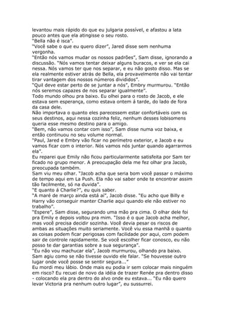levantou mais rápido do que eu julgaria possível, e afastou a lata
pouco antes que ela atingisse o seu rosto.
“Bella não é isca”.
“Você sabe o que eu quero dizer”, Jared disse sem nenhuma
vergonha.
“Então nós vamos mudar os nossos padrões”, Sam disse, ignorando a
discussão. “Nós vamos tentar deixar alguns buracos, e ver se ela cai
nessa. Nós vamos ter que nos separar, e eu não gosto disso. Mas se
ela realmente estiver atrás de Bella, ela provavelmente não vai tentar
tirar vantagem dos nossos números divididos”.
“Quil deve estar perto de se juntar a nós”, Embry murmurou. “Então
nós seremos capazes de nos separar igualmente”.
Todo mundo olhou pra baixo. Eu olhei para o rosto de Jacob, e ele
estava sem esperança, como estava ontem á tarde, do lado de fora
da casa dele.
Não importava o quanto eles parecessem estar confortáveis com os
seus destinos, aqui nessa cozinha feliz, nenhum desses lobisomens
queria esse mesmo destino para o amigo.
“Bem, não vamos contar com isso”, Sam disse numa voz baixa, e
então continuou no seu volume normal.
“Paul, Jared e Embry vão ficar no perímetro exterior, e Jacob e eu
vamos ficar com o interior. Nós vamos nós juntar quando agarrarmos
ela”.
Eu reparei que Emily não ficou particularmente satisfeita por Sam ter
ficado no grupo menor. A preocupação dela me fez olhar pra Jacob,
preocupada também.
Sam viu meu olhar. “Jacob acha que seria bom você passar o máximo
de tempo aqui em La Push. Ela não vai saber onde te encontrar assim
tão facilmente, só na duvida”.
“E quanto á Charlie?”, eu quis saber.
“A maré de março ainda está aí”, Jacob disse. “Eu acho que Billy e
Harry vão conseguir manter Charlie aqui quando ele não estiver no
trabalho”.
“Espere”, Sam disse, segurando uma mão pra cima. O olhar dele foi
pra Emily e depois voltou pra mim. “Isso é o que Jacob acha melhor,
mas você precisa decidir sozinha. Você devia pesar os riscos de
ambas as situações muito seriamente. Você viu essa manhã o quanto
as coisas podem ficar perigosas com facilidade por aqui, com podem
sair de controle rapidamente. Se você escolher ficar conosco, eu não
posso te dar garantias sobre a sua segurança”.
“Eu não vou machucar ela”, Jacob murmurou, olhando pra baixo.
Sam agiu como se não tivesse ouvido ele falar. “Se houvesse outro
lugar onde você posse se sentir segura...”
Eu mordi meu lábio. Onde mais eu podia ir sem colocar mais ninguém
em risco? Eu recuei de novo da idéia de trazer Renée pra dentro disso
- colocando ela pra dentro do alvo onde eu estava... “Eu não quero
levar Victoria pra nenhum outro lugar”, eu sussurrei.
 