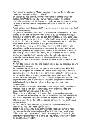 Sam balançou a cabeça. “Isso é verdade. É melhor deixar ela aqui,
onde nós podemos acabar com isso”.
Eu vacilei. Eu não queria Jacob ou nenhum dos outros tentando
acabar com Victória. Eu olhei para o rosto de Jake; ele estava
relaxado, quase o mesmo do qual eu me lembrava antes dessa coisa
de lobo, e extremamente despreocupado com a idéia de caçar
vampiros.
“Você vai ser cuidadoso, certo?” eu perguntei, com um caroço audível
na minha garganta.
Os garotos explodiram de vaias de brincadeira. Todos riram de mim -
exceto Emily. Ela encontrou meus olhos, e eu de repente consegui
enxergar a simetria por baixo da sua deformidade. O rosto dela ainda
era lindo, e vivo com uma preocupação ainda mais penetrante do que
a minha. Eu tive que desviar o olhar, antes que o amor por trás das
suas preocupações fizessem o meu peito doer de novo.
“A comida tá pronta”, ela anunciou, a conversa sobre estratégias
virou história. Os rapazes correram ao redor da mesa - que parecia
pequena e prestes a cair por causa deles - e devoraram a panela de
tamanho gigante de ovos que Emily havia colocado na frente deles
em tempo recorde. Emily comeu inclinada no balcão como eu -
evitando a confusão da mesa - e olhou pra eles com olhos
aficionados. A expressão dela deixava bem claro que essa era a sua
família.
No fim das contas, isso não era exatamente o que eu esperava de um
bando de lobisomens.
Eu passei o dia em La Push, em grande parte na casa de Billy. Ele
deixou mensagens no telefone de Charlie e na delegacia, e Charlie
apareceu quase na hora do jantar com duas pizzas. Foi bom que ele
tenha trazido duas grandes; Jacob comeu uma inteira sozinho.
Eu vi Charlie olhando pra nós dois com olhos suspeitos a noite inteira,
especialmente para o Jacob muito mudado. Ele perguntou sobre o
cabelo; Jacob levantou os ombros e disse que isso era mais
conveniente.
Eu sabia que assim que Charlie e eu fossemos pra casa, Jacob ia se
mandar - ele ia sair por aí como lobo, como ele havia feito em
pequenos intervalos durante o dia inteiro.
Ele e os seus irmãos meio que mantinham uma ronda constante,
procurando por algum sinal de que Victória havia voltado. Mas desde
que eles a caçaram nas piscinas termais ontem á noite - caçado ela
até meio caminho do Canadá, de acordo com Jacob - ela continuava
desaparecida.
Eu não tinha a mínima esperança que ela fosse simplesmente
desistir. Eu não tinha esse tipo de sorte.
Jacob me acompanhou até a caminhonete depois do jantar e ficou
grudado na janela, esperando que Charlie fosse embora primeiro.
“Não tenha medo essa noite”, Jacob disse enquanto Charlie fingia
estar tendo problemas com o cinto de segurança. “Nós vamos estar
de olho lá, observando”.
 