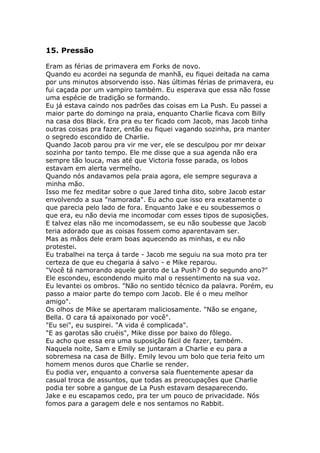 15. Pressão

Eram as férias de primavera em Forks de novo.
Quando eu acordei na segunda de manhã, eu fiquei deitada na cama
por uns minutos absorvendo isso. Nas últimas férias de primavera, eu
fui caçada por um vampiro também. Eu esperava que essa não fosse
uma espécie de tradição se formando.
Eu já estava caindo nos padrões das coisas em La Push. Eu passei a
maior parte do domingo na praia, enquanto Charlie ficava com Billy
na casa dos Black. Era pra eu ter ficado com Jacob, mas Jacob tinha
outras coisas pra fazer, então eu fiquei vagando sozinha, pra manter
o segredo escondido de Charlie.
Quando Jacob parou pra vir me ver, ele se desculpou por mr deixar
sozinha por tanto tempo. Ele me disse que a sua agenda não era
sempre tão louca, mas até que Victoria fosse parada, os lobos
estavam em alerta vermelho.
Quando nós andavamos pela praia agora, ele sempre segurava a
minha mão.
Isso me fez meditar sobre o que Jared tinha dito, sobre Jacob estar
envolvendo a sua "namorada". Eu acho que isso era exatamente o
que parecia pelo lado de fora. Enquanto Jake e eu soubessemos o
que era, eu não devia me incomodar com esses tipos de suposições.
E talvez elas não me incomodassem, se eu não soubesse que Jacob
teria adorado que as coisas fossem como aparentavam ser.
Mas as mãos dele eram boas aquecendo as minhas, e eu não
protestei.
Eu trabalhei na terça á tarde - Jacob me seguiu na sua moto pra ter
certeza de que eu chegaria á salvo - e Mike reparou.
"Você tá namorando aquele garoto de La Push? O do segundo ano?"
Ele escondeu, escondendo muito mal o ressentimento na sua voz.
Eu levantei os ombros. "Não no sentido técnico da palavra. Porém, eu
passo a maior parte do tempo com Jacob. Ele é o meu melhor
amigo".
Os olhos de Mike se apertaram maliciosamente. "Não se engane,
Bella. O cara tá apaixonado por você".
"Eu sei", eu suspirei. "A vida é complicada".
"E as garotas são cruéis", Mike disse por baixo do fôlego.
Eu acho que essa era uma suposição fácil de fazer, também.
Naquela noite, Sam e Emily se juntaram a Charlie e eu para a
sobremesa na casa de Billy. Emily levou um bolo que teria feito um
homem menos duros que Charlie se render.
Eu podia ver, enquanto a conversa saía fluentemente apesar da
casual troca de assuntos, que todas as preocupações que Charlie
podia ter sobre a gangue de La Push estavam desaparecendo.
Jake e eu escapamos cedo, pra ter um pouco de privacidade. Nós
fomos para a garagem dele e nos sentamos no Rabbit.
 