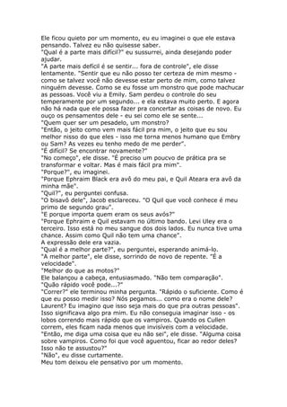 Ele ficou quieto por um momento, eu eu imaginei o que ele estava
pensando. Talvez eu não quisesse saber.
"Qual é a parte mais difícil?" eu sussurrei, ainda desejando poder
ajudar.
"A parte mais defícil é se sentir... fora de controle", ele disse
lentamente. "Sentir que eu não posso ter certeza de mim mesmo -
como se talvez você não devesse estar perto de mim, como talvez
ninguém devesse. Como se eu fosse um monstro que pode machucar
as pessoas. Você viu a Emily. Sam perdeu o controle do seu
temperamente por um segundo... e ela estava muito perto. E agora
não há nada que ele possa fazer pra concertar as coisas de novo. Eu
ouço os pensamentos dele - eu sei como ele se sente...
"Quem quer ser um pesadelo, um monstro?
"Então, o jeito como vem mais fácil pra mim, o jeito que eu sou
melhor nisso do que eles - isso me torna menos humano que Embry
ou Sam? As vezes eu tenho medo de me perder".
"É difícil? Se encontrar novamente?"
"No começo", ele disse. "É preciso um poucvo de prática pra se
transformar e voltar. Mas é mais fácil pra mim".
"Porque?", eu imaginei.
"Porque Ephraim Black era avô do meu pai, e Quil Ateara era avô da
minha mãe".
"Quil?", eu perguntei confusa.
"O bisavô dele", Jacob esclareceu. "O Quil que você conhece é meu
primo de segundo grau".
"E porque importa quem eram os seus avós?"
"Porque Ephraim e Quil estavam no último bando. Levi Uley era o
terceiro. Isso está no meu sangue dos dois lados. Eu nunca tive uma
chance. Assim como Quil não tem uma chance".
A expressão dele era vazia.
"Qual é a melhor parte?", eu perguntei, esperando animá-lo.
"A melhor parte", ele disse, sorrindo de novo de repente. "É a
velocidade".
"Melhor do que as motos?"
Ele balançou a cabeça, entusiasmado. "Não tem comparação".
"Quão rápido você pode...?"
"Correr?" ele terminou minha pergunta. "Rápido o suficiente. Como é
que eu posso medir isso? Nós pegamos... como era o nome dele?
Laurent? Eu imagino que isso seja mais do que pra outras pessoas".
Isso significava algo pra mim. Eu não conseguia imaginar isso - os
lobos correndo mais rápido que os vampiros. Quando os Cullen
correm, eles ficam nada menos que invisíveis com a velocidade.
"Então, me diga uma coisa que eu não sei", ele disse. "Alguma coisa
sobre vampiros. Como foi que você aguentou, ficar ao redor deles?
Isso não te assustou?"
"Não", eu disse curtamente.
Meu tom deixou ele pensativo por um momento.
 